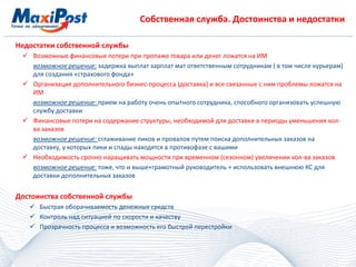 Собственная служба. Достоинства и недостатки
Недостатки собственной службы
 Возможные финансовые потери при пропаже товара или денег ложатся на ИМ
возможное решение: задержка выплат зарплат мат ответственным сотрудникам ( в том числе курьерам)
для создания «страхового фонда»
 Организация дополнительного бизнес-процесса (доставка) и все связанные с ним проблемы ложатся на
ИМ
возможное решение: прием на работу очень опытного сотрудника, способного организовать успешную
службу доставки
 Финансовые потери на содержание структуры, необходимой для доставки в периоды уменьшения кол-
ва заказов
возможное решение: сглаживание пиков и провалов путем поиска дополнительных заказов на
доставку, у которых пики и спады находятся в противофазе с вашими
 Необходимость срочно наращивать мощности при временном (сезонном) увеличении кол-ва заказов
возможное решение: тоже, что и выше+грамотный руководитель + использовать внешнюю КС для
доставки дополнительных заказов
Достоинства собственной службы
 Быстрая оборачиваемость денежных средств
 Контроль над ситуацией по скорости и качеству
 Прозрачность процесса и возможность его быстрой перестройки
 