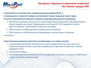 Аутсорсинг. Варианты встраивания сторонней
КС в бизнес-процесс ИМ
В зависимости от спектра услуг, предоставляемых выбранной КС, и
от имеющегося к моменту передачи на аутсорсинг бизнес-процесса, имеют право
на жизнь всевозможные варианты передачи ряда функций доставки. Например:
 ИМ только принимает заказы, все остальные функции выполняет КС (полный аутсорсинг
бизнес-процесса доставки). Товар хранится на складе КС. В КС передаются заказы.
Делается прозвон, комплектуется посылка и так далее.
 ИМ оставляет за собой функции складирования и прозвона
 ИМ оставляет за собой функции складирования, комплектации и прозвона
и так далее…
Также возможны варианты деления не по функциям, а по видам заказов:
 по срокам доставки (ИМ собственными силами осуществляет доставку срочных и
особенно важных заказов и доставку товаров для КС. Доставка «несрочных» заказов
передается в КС)
 по стоимости заказа
 по способам доставки (например, КС не осуществляет доставки на газелях, а у ИМ бывают
заказы на покупку холодильника)
 