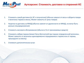 Аутсорсинг. Стоимость доставки в сторонней КС
1. Стоимость самой доставки (от КС к получателю) (обычно зависит от веса и габарита товара
и величины тиража в месяц. Может зависеть от цены товара)
2. Наценка на доставку за МКАД (обычно зависит от удаленности от МКАД, но могут быть
разные спецпредложения)
3. Стоимость кассового обслуживания (обычно в % от принимаемых средств)
4. Стоимость забора тиража (может быть бесплатной при тираже определенной величины.
Может зависеть от величины единовременно передаваемого тиража или от тиража,
прошедшего за месяц)
5. Стоимость дополнительных услуг
 