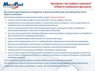 Аутсорсинг. Как выбрать партнера?
Отбор по требуемым функциям
Для начала надо определиться с бюджетом и решить для себя какую часть функций вы хотите
отдать на аутсорсинг.
Затем можно прозвонить курьерские службы и задать главные вопросы:
 сколько стоит доставка, входит ли в эту цену НДС, что еще входит в эту цену
 осуществляют ли они доставку товаров с получением наличных средств и, если осуществляют, то
предоставляется ли получателю при доставке кассовый чек
 есть ли у них ограничения по количеству доставок в день (некоторые службы не работают с
маленькими объемами, некоторые не могут делать большие)
 как часто они осуществляют перевод собранных наличных средств и предоставляют ли подробный
финансовый отчет на переведенные деньги
 несут ли они финансовую ответственность за потерянный товар
 могут ли они предоставлять отчеты с требуемой вам периодичностью (желательно ежедневно)
 могут ли они принимать от вас данные и передавать вам данные в используемом вами формате
 имеют ли они возможность осуществлять прозвон получателей перед доставкой
 осуществляют ли они доставку за МКАД и в ближайшее подмосковье
 есть ли у них складские площади (может пригодиться, если вы захотите еще удешевить логистику,
за счет отмены ежедневных поездок с готовыми посылками или захотите расширить собственные
складские площади)
А также выяснить другие вопросы, которые являются для вас принципиальными.
После получения ответов останется несколько служб, которые удовлетворяют вашим требованиям.
После этого надо просто попробовать, начав с тех, кто вам больше понравится.
 