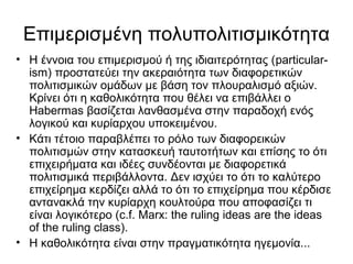 Επιμερισμένη πολυπολιτισμικότητα
• Η έννοια του επιμερισμού ή της ιδιαιτερότητας (particular-
ism) προστατεύει την ακεραιότητα των διαφορετικών
πολιτισμικών ομάδων με βάση τον πλουραλισμό αξιών.
Κρίνει ότι η καθολικότητα που θέλει να επιβάλλει ο
Habermas βασίζεται λανθασμένα στην παραδοχή ενός
λογικού και κυρίαρχου υποκειμένου.
• Κάτι τέτοιο παραβλέπει το ρόλο των διαφορεικών
πολιτισμών στην κατασκευή ταυτοτήτων και επίσης το ότι
επιχειρήματα και ιδέες συνδέονται με διαφορετικά
πολιτισμικά περιβάλλοντα. Δεν ισχύει το ότι το καλύτερο
επιχείρημα κερδίζει αλλά το ότι το επιχείρημα που κέρδισε
αντανακλά την κυρίαρχη κουλτούρα που αποφασίζει τι
είναι λογικότερο (c.f. Marx: the ruling ideas are the ideas
of the ruling class).
• Η καθολικότητα είναι στην πραγματικότητα ηγεμονία...
 