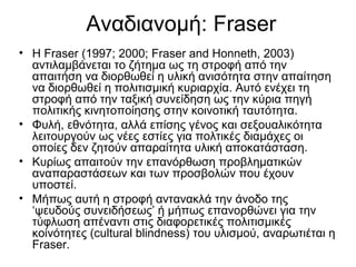 Αναδιανομή: Fraser
• H Fraser (1997; 2000; Fraser and Honneth, 2003)
αντιλαμβάνεται το ζήτημα ως τη στροφή από την
απαιτήση να διορθωθεί η υλική ανισότητα στην απαίτηση
να διορθωθεί η πολιτισμική κυριαρχία. Αυτό ενέχει τη
στροφή από την ταξική συνείδηση ως την κύρια πηγή
πολιτικής κινητοποίησης στην κοινοτική ταυτότητα.
• Φυλή, εθνότητα, αλλά επίσης γένος και σεξουαλικότητα
λειτουργούν ως νέες εστίες για πολτικές διαμάχες οι
οποίες δεν ζητούν απαραίτητα υλική αποκατάσταση.
• Κυρίως απαιτούν την επανόρθωση προβληματικών
αναπαραστάσεων και των προσβολών που έχουν
υποστεί.
• Μήπως αυτή η στροφή αντανακλά την άνοδο της
‘ψευδούς συνειδήσεως’ ή μήπως επανορθώνει για την
τύφλωση απέναντι στις διαφορετικές πολιτισμικές
κοίνότητες (cultural blindness) του υλισμού, αναρωτιέται η
Fraser.
 
