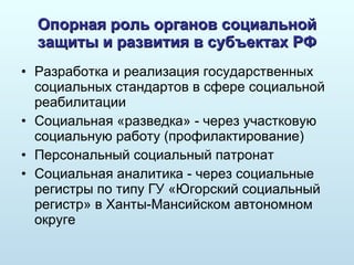 Опорная роль органов социальной защиты и развития в субъектах РФ Разработка и реализация государственных социальных стандартов в сфере социальной реабилитации Социальная «разведка» - через участковую социальную работу  ( профилактирование) Персональный социальный патронат Социальная аналитика - через социальные регистры по типу ГУ «Югорский социальный регистр» в Ханты-Мансийском автономном округе 