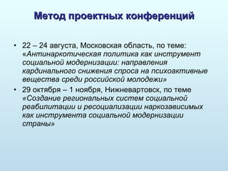 Метод проектных конференций 22 – 24 августа, Московская область, по теме: « Антинаркотическая политика как инструмент социальной модернизации: направления кардинального снижения спроса на психоактивные вещества среди российской молодежи» 29 октября – 1 ноября, Нижневартовск, по теме  «Создание региональных систем социальной реабилитации и ресоциализации наркозависимых как инструмента социальной модернизации страны» 