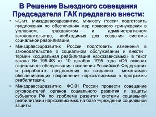 В Решение Выездного совещания Председателя ГАК предлагаю внести: ФСКН, Минздравсоцразвитию, Минюсту России подготовить предложения по обеспечению мер правового принуждения в уголовном, гражданском и административном законодательстве, необходимых для создания системы социальной реабилитации.  Минздравсоцразвитию России подготовить изменения в законодательстве о социальном обслуживании и внести  термин «социальная реабилитация наркозависимых» в текст закона № 195-ФЗ от 10 декабря 1995 года «Об основах социального обслуживания населения Российской Федерации» и разработать предложения по созданию  механизмов обеспечивающих направление наркозависимых в программы реабилитации.  Минздравсоцразвитию, ФСКН России провести совещание руководителей органов социального развития и защиты субъектов РФ по проблеме развития системы социальной реабилитации наркозависимых на базе учреждений социальной защиты 