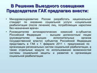 В Решение Выездного совещания Председателя ГАК предлагаю внести: Минздравсоцразвитию России разработать национальный стандарт по оказанию социальной услуги «социальная реабилитация (после лечения) лиц, потребляющих наркотики без назначения врача» Руководителям антинаркотических комиссий в субъектах Российской Федерации  - высшим должностным лицам (руководителям высших исполнительных органов государственной власти) субъектов Российской Федерации представить в ГАК к 1 февраля 2011 г. предложения по  организации региональных систем социальной реабилитации, а также отдельные модули по использованию возможностей системы социальной защиты и развития в организации социальной реабилитации  