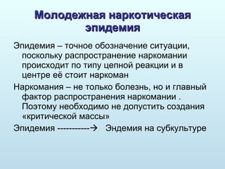 Молодежная наркотическая эпидемия Эпидемия – точное обозначение ситуации, поскольку распространение наркомании происходит по типу цепной реакции и в центре её стоит наркоман Наркомания – не только болезнь, но и главный фактор распространения наркомании . Поэтому необходимо не допустить создания «критической массы» Эпидемия  -----------    Эндемия   на субкультуре 