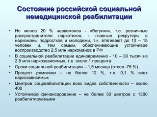 Состояние российской социальной немедицинской реабилитации Не менее 20 % наркоманов - «бегунки», т.е. розничные распространители наркотиков, - главные рекрутеры в наркоманы подростков и молодежи, т.к. втягивают до 10 – 15 человек и, тем самым, обеспечивающие устойчивое воспроизводство 2,5 млн наркоманов в РФ В социальной реабилитации единовременно - 10 – 30 тысяч из 2,5 млн наркозависимых, т.е. около 1 процента Сроки социальной реабилитации – 1,5 месяца  ( отсев -75 %) Процент ремиссии – не более 12 %, т.е. 0,1 % всех наркозависимых Центров соцреабилитации всех видов собственности – около 400 Устойчивое финансирование – не более 50 центров с 1300 реабилитируемыми 