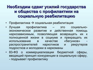 Необходим сдвиг усилий государства и общества с профилактики на социальную реабилитацию Профилактика    социальная реабилитация Лучшая профилактика – это социально-экономическое развитие и действенная помощь наркозависимым, позволяющая возвращать их к полноценной жизни в социуме и прекращать их использование в качестве «бегунков» - распространителей наркотиков и рекрутеров подростков и молодежи в наркоманы 83-ФЗ о коммерциализации бюджетной сферы, вводящий принцип конкуренции в социальную сферу, - подрывает профилактику 