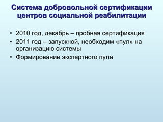 Система добровольной сертификации центров социальной реабилитации 2010 год, декабрь – пробная сертификация 2011 год – запускной, необходим «пул» на организацию системы Формирование экспертного пула 