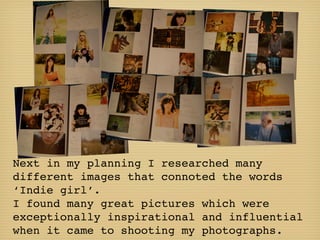 Next in my planning I researched many
different images that connoted the words
‘Indie girl’.
I found many great pictures which were
exceptionally inspirational and influential
when it came to shooting my photographs.