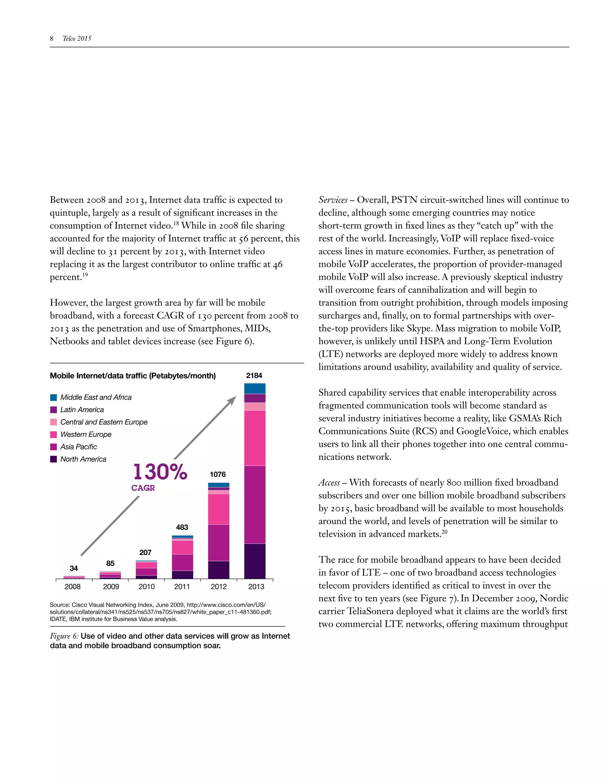 8   Telco 2015




Between 2008 and 2013, Internet data traffic is expected to                      Services – Overall, PSTN circuit-switched lines will continue to
quintuple, largely as a result of significant increases in the                   decline, although some emerging countries may notice
consumption of Internet video.18 While in 2008 file sharing                      short-term growth in fixed lines as they “catch up” with the
accounted for the majority of Internet traffic at 56 percent, this               rest of the world. Increasingly, VoIP will replace fixed-voice
will decline to 31 percent by 2013, with Internet video                          access lines in mature economies. Further, as penetration of
replacing it as the largest contributor to online traffic at 46                  mobile VoIP accelerates, the proportion of provider-managed
percent.19                                                                       mobile VoIP will also increase. A previously skeptical industry
                                                                                 will overcome fears of cannibalization and will begin to
However, the largest growth area by far will be mobile                           transition from outright prohibition, through models imposing
broadband, with a forecast CAGR of 130 percent from 2008 to                      surcharges and, finally, on to formal partnerships with over-
2013 as the penetration and use of Smartphones, MIDs,                            the-top providers like Skype. Mass migration to mobile VoIP,
Netbooks and tablet devices increase (see Figure 6).                             however, is unlikely until HSPA and Long-Term Evolution
                                                                                 (LTE) networks are deployed more widely to address known
                                                                                 limitations around usability, availability and quality of service.
Mobile Internet/data traffic (Petabytes/month)                       2184

    Middle East and Africa
                                                                                 Shared capability services that enable interoperability across
    Latin America
                                                                                 fragmented communication tools will become standard as
    Central and Eastern Europe                                                   several industry initiatives become a reality, like GSMA’s Rich
    Western Europe                                                               Communications Suite (RCS) and GoogleVoice, which enables
    Asia Pacific                                                                 users to link all their phones together into one central commu-
    North America                                                                nications network.

                            130%                        1076
                                                                                 Access – With forecasts of nearly 800 million fixed broadband
                            CAGR
                                                                                 subscribers and over one billion mobile broadband subscribers
                                                                                 by 2015, basic broadband will be available to most households
                                                                                 around the world, and levels of penetration will be similar to
                                            483
                                                                                 television in advanced markets.20
                               207
                    85                                                           The race for mobile broadband appears to have been decided
       34
                                                                                 in favor of LTE – one of two broadband access technologies
     2008          2009        2010        2011         2012         2013        telecom providers identified as critical to invest in over the
                                                                                 next five to ten years (see Figure 7). In December 2009, Nordic
Source: Cisco Visual Networking Index, June 2009, http://www.cisco.com/en/US/
solutions/collateral/ns341/ns525/ns537/ns705/ns827/white_paper_c11-481360.pdf;   carrier TeliaSonera deployed what it claims are the world’s first
IDATE, IBM institute for Business Value analysis.
                                                                                 two commercial LTE networks, offering maximum throughput
Figure 6: Use of video and other data services will grow as Internet
data and mobile broadband consumption soar.
 