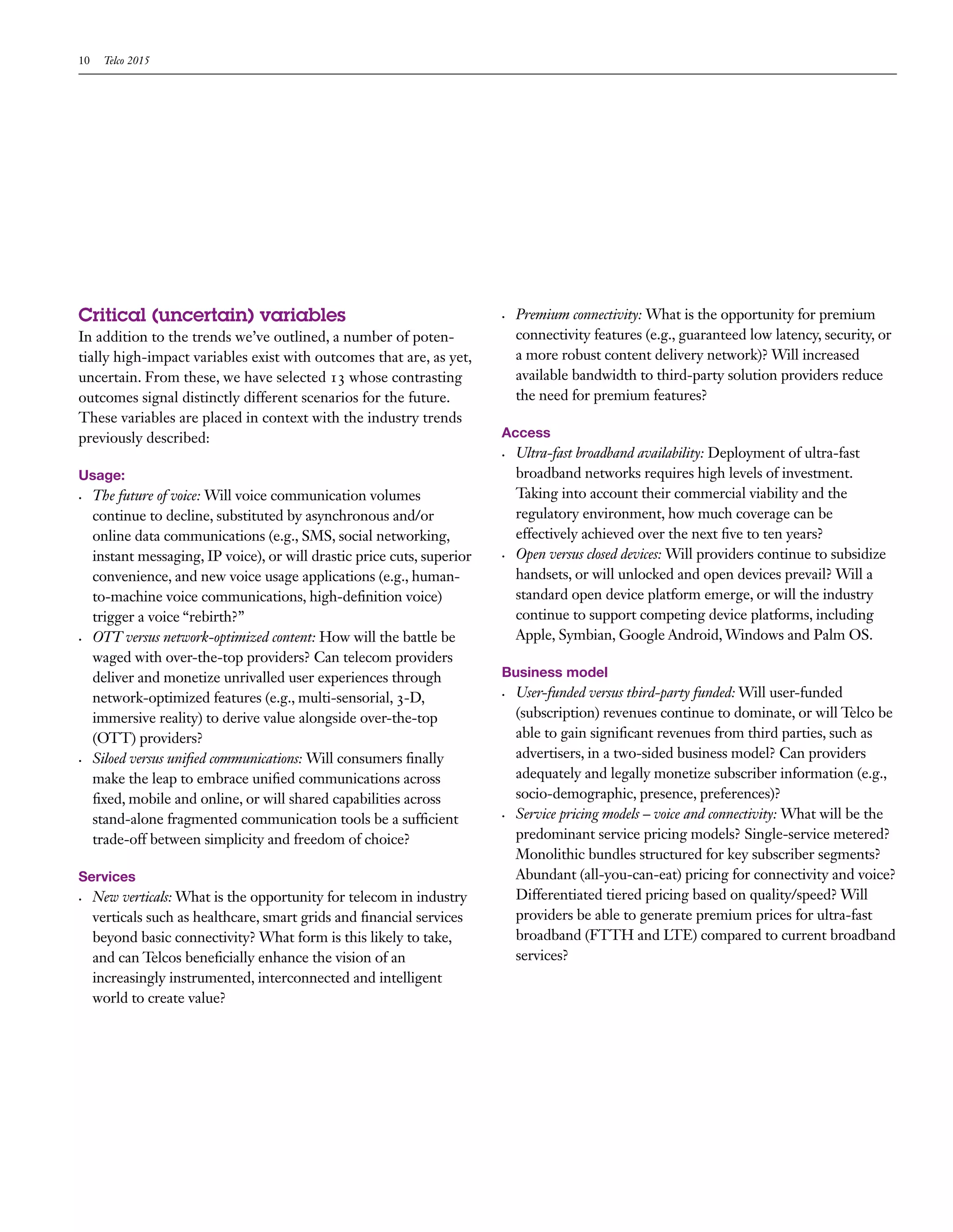 10    Telco 2015




Critical (uncertain) variables                                            •	   Premium connectivity: What is the opportunity for premium
In addition to the trends we’ve outlined, a number of poten-                   connectivity features (e.g., guaranteed low latency, security, or
tially high-impact variables exist with outcomes that are, as yet,             a more robust content delivery network)? Will increased
uncertain. From these, we have selected 13 whose contrasting                   available bandwidth to third-party solution providers reduce
outcomes signal distinctly different scenarios for the future.                 the need for premium features?
These variables are placed in context with the industry trends
previously described:                                                     Access
                                                                          •	   Ultra-fast broadband availability: Deployment of ultra-fast
Usage:                                                                         broadband networks requires high levels of investment.
•	   The future of voice: Will voice communication volumes                     Taking into account their commercial viability and the
     continue to decline, substituted by asynchronous and/or                   regulatory environment, how much coverage can be
     online data communications (e.g., SMS, social networking,                 effectively achieved over the next five to ten years?
     instant messaging, IP voice), or will drastic price cuts, superior   •	   Open versus closed devices: Will providers continue to subsidize
     convenience, and new voice usage applications (e.g., human-               handsets, or will unlocked and open devices prevail? Will a
     to-machine voice communications, high-definition voice)                   standard open device platform emerge, or will the industry
     trigger a voice “rebirth?”                                                continue to support competing device platforms, including
•	   OTT versus network-optimized content: How will the battle be              Apple, Symbian, Google Android, Windows and Palm OS.
     waged with over-the-top providers? Can telecom providers
     deliver and monetize unrivalled user experiences through             Business model
     network-optimized features (e.g., multi-sensorial, 3-D,              •	   User-funded versus third-party funded: Will user-funded
     immersive reality) to derive value alongside over-the-top                 (subscription) revenues continue to dominate, or will Telco be
     (OTT) providers?                                                          able to gain significant revenues from third parties, such as
•	   Siloed versus unified communications: Will consumers finally              advertisers, in a two-sided business model? Can providers
     make the leap to embrace unified communications across                    adequately and legally monetize subscriber information (e.g.,
     fixed, mobile and online, or will shared capabilities across              socio-demographic, presence, preferences)?
     stand-alone fragmented communication tools be a sufficient           •	   Service pricing models – voice and connectivity: What will be the
     trade-off between simplicity and freedom of choice?                       predominant service pricing models? Single-service metered?
                                                                               Monolithic bundles structured for key subscriber segments?
Services                                                                       Abundant (all-you-can-eat) pricing for connectivity and voice?
•	   New verticals: What is the opportunity for telecom in industry            Differentiated tiered pricing based on quality/speed? Will
     verticals such as healthcare, smart grids and financial services          providers be able to generate premium prices for ultra-fast
     beyond basic connectivity? What form is this likely to take,              broadband (FTTH and LTE) compared to current broadband
     and can Telcos beneficially enhance the vision of an                      services?
     increasingly instrumented, interconnected and intelligent
     world to create value?
 