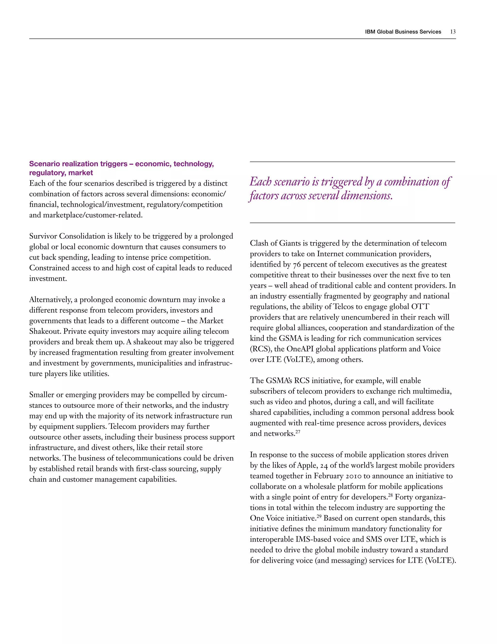 IBM Global Business Services   13




Scenario realization triggers – economic, technology,
regulatory, market
Each of the four scenarios described is triggered by a distinct    Each scenario is triggered by a combination of
combination of factors across several dimensions: economic/        factors across several dimensions.
financial, technological/investment, regulatory/competition
and marketplace/customer-related.

Survivor Consolidation is likely to be triggered by a prolonged
global or local economic downturn that causes consumers to         Clash of Giants is triggered by the determination of telecom
cut back spending, leading to intense price competition.           providers to take on Internet communication providers,
Constrained access to and high cost of capital leads to reduced    identified by 76 percent of telecom executives as the greatest
investment.                                                        competitive threat to their businesses over the next five to ten
                                                                   years – well ahead of traditional cable and content providers. In
Alternatively, a prolonged economic downturn may invoke a          an industry essentially fragmented by geography and national
different response from telecom providers, investors and           regulations, the ability of Telcos to engage global OTT
governments that leads to a different outcome – the Market         providers that are relatively unencumbered in their reach will
Shakeout. Private equity investors may acquire ailing telecom      require global alliances, cooperation and standardization of the
providers and break them up. A shakeout may also be triggered      kind the GSMA is leading for rich communication services
by increased fragmentation resulting from greater involvement      (RCS), the OneAPI global applications platform and Voice
and investment by governments, municipalities and infrastruc-      over LTE (VoLTE), among others.
ture players like utilities.
                                                                   The GSMA’s RCS initiative, for example, will enable
Smaller or emerging providers may be compelled by circum-          subscribers of telecom providers to exchange rich multimedia,
stances to outsource more of their networks, and the industry      such as video and photos, during a call, and will facilitate
may end up with the majority of its network infrastructure run     shared capabilities, including a common personal address book
by equipment suppliers. Telecom providers may further              augmented with real-time presence across providers, devices
outsource other assets, including their business process support   and networks.27
infrastructure, and divest others, like their retail store
networks. The business of telecommunications could be driven       In response to the success of mobile application stores driven
by established retail brands with first-class sourcing, supply     by the likes of Apple, 24 of the world’s largest mobile providers
chain and customer management capabilities.                        teamed together in February 2010 to announce an initiative to
                                                                   collaborate on a wholesale platform for mobile applications
                                                                   with a single point of entry for developers.28 Forty organiza-
                                                                   tions in total within the telecom industry are supporting the
                                                                   One Voice initiative.29 Based on current open standards, this
                                                                   initiative defines the minimum mandatory functionality for
                                                                   interoperable IMS-based voice and SMS over LTE, which is
                                                                   needed to drive the global mobile industry toward a standard
                                                                   for delivering voice (and messaging) services for LTE (VoLTE).
 