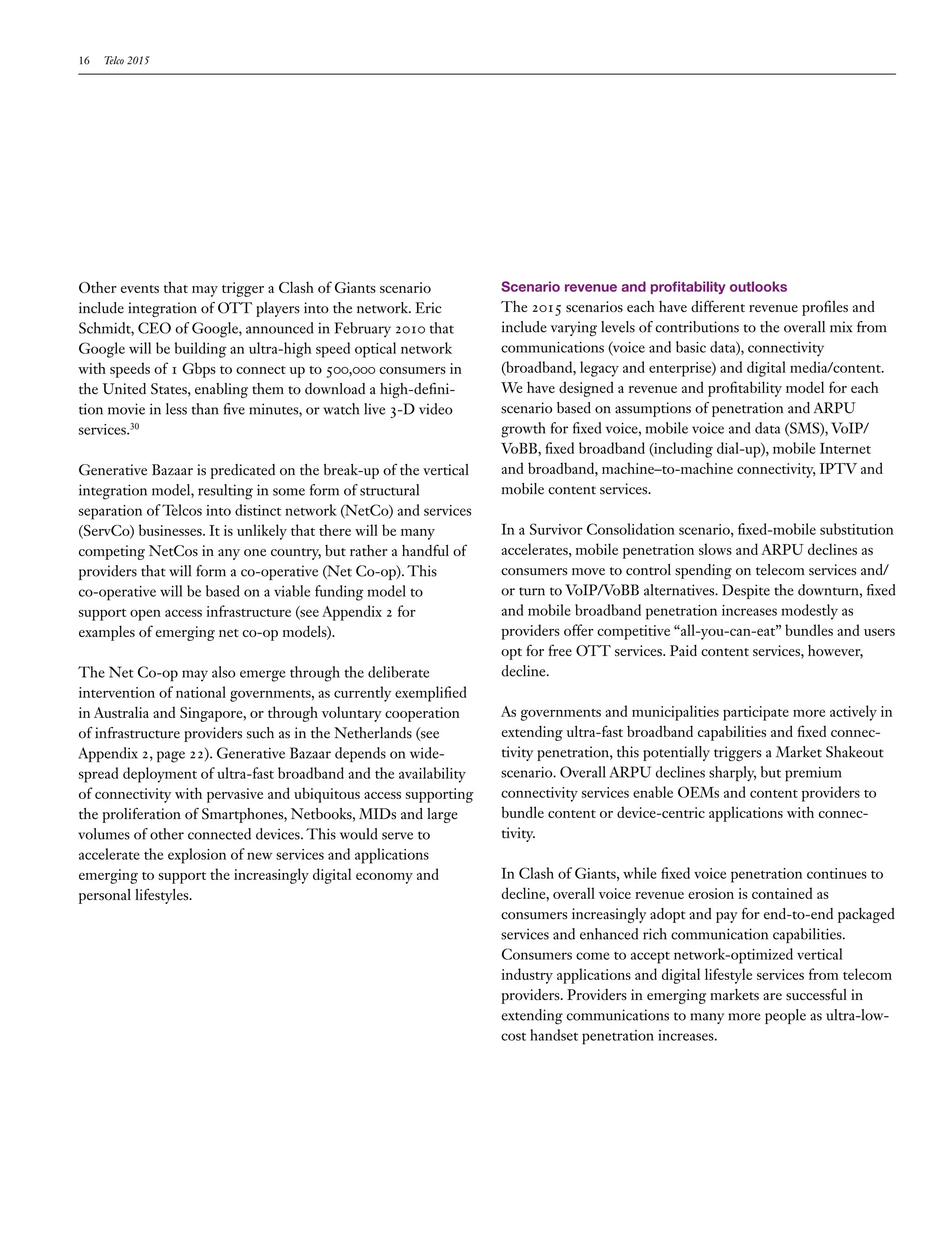 16   Telco 2015




Other events that may trigger a Clash of Giants scenario          Scenario revenue and profitability outlooks
include integration of OTT players into the network. Eric         The 2015 scenarios each have different revenue profiles and
Schmidt, CEO of Google, announced in February 2010 that           include varying levels of contributions to the overall mix from
Google will be building an ultra-high speed optical network       communications (voice and basic data), connectivity
with speeds of 1 Gbps to connect up to 500,000 consumers in       (broadband, legacy and enterprise) and digital media/content.
the United States, enabling them to download a high-defini-       We have designed a revenue and profitability model for each
tion movie in less than five minutes, or watch live 3-D video     scenario based on assumptions of penetration and ARPU
services.30                                                       growth for fixed voice, mobile voice and data (SMS), VoIP/
                                                                  VoBB, fixed broadband (including dial-up), mobile Internet
Generative Bazaar is predicated on the break-up of the vertical   and broadband, machine–to-machine connectivity, IPTV and
integration model, resulting in some form of structural           mobile content services.
separation of Telcos into distinct network (NetCo) and services
(ServCo) businesses. It is unlikely that there will be many       In a Survivor Consolidation scenario, fixed-mobile substitution
competing NetCos in any one country, but rather a handful of      accelerates, mobile penetration slows and ARPU declines as
providers that will form a co-operative (Net Co-op). This         consumers move to control spending on telecom services and/
co-operative will be based on a viable funding model to           or turn to VoIP/VoBB alternatives. Despite the downturn, fixed
support open access infrastructure (see Appendix 2 for            and mobile broadband penetration increases modestly as
examples of emerging net co-op models).                           providers offer competitive “all-you-can-eat” bundles and users
                                                                  opt for free OTT services. Paid content services, however,
The Net Co-op may also emerge through the deliberate              decline.
intervention of national governments, as currently exemplified
in Australia and Singapore, or through voluntary cooperation      As governments and municipalities participate more actively in
of infrastructure providers such as in the Netherlands (see       extending ultra-fast broadband capabilities and fixed connec-
Appendix 2, page 22). Generative Bazaar depends on wide-          tivity penetration, this potentially triggers a Market Shakeout
spread deployment of ultra-fast broadband and the availability    scenario. Overall ARPU declines sharply, but premium
of connectivity with pervasive and ubiquitous access supporting   connectivity services enable OEMs and content providers to
the proliferation of Smartphones, Netbooks, MIDs and large        bundle content or device-centric applications with connec-
volumes of other connected devices. This would serve to           tivity.
accelerate the explosion of new services and applications
emerging to support the increasingly digital economy and          In Clash of Giants, while fixed voice penetration continues to
personal lifestyles.                                              decline, overall voice revenue erosion is contained as
                                                                  consumers increasingly adopt and pay for end-to-end packaged
                                                                  services and enhanced rich communication capabilities.
                                                                  Consumers come to accept network-optimized vertical
                                                                  industry applications and digital lifestyle services from telecom
                                                                  providers. Providers in emerging markets are successful in
                                                                  extending communications to many more people as ultra-low-
                                                                  cost handset penetration increases.
 
