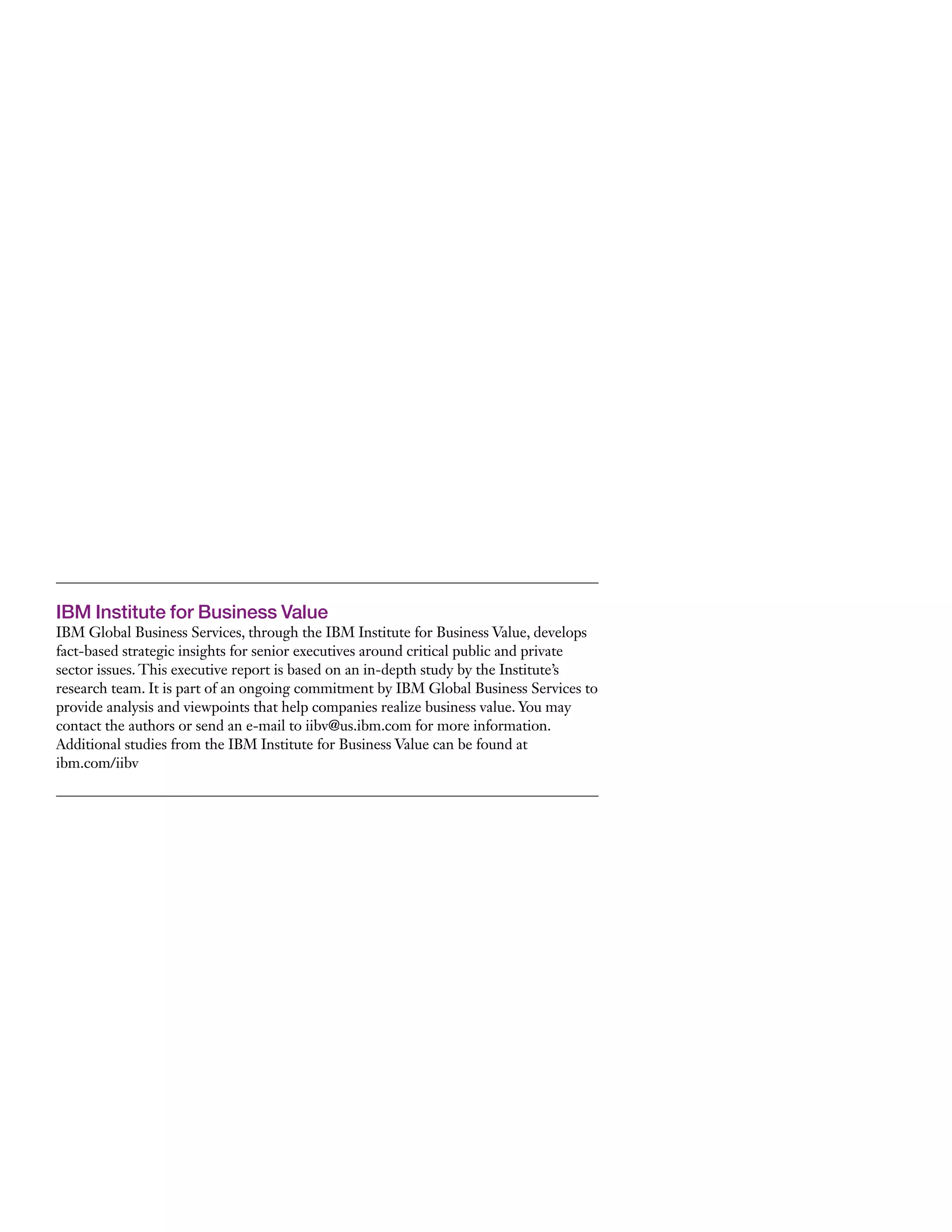 IBM Institute for Business Value
IBM Global Business Services, through the IBM Institute for Business Value, develops
fact-based strategic insights for senior executives around critical public and private
sector issues. This executive report is based on an in-depth study by the Institute’s
research team. It is part of an ongoing commitment by IBM Global Business Services to
provide analysis and viewpoints that help companies realize business value. You may
contact the authors or send an e-mail to iibv@us.ibm.com for more information.
Additional studies from the IBM Institute for Business Value can be found at
ibm.com/iibv
 