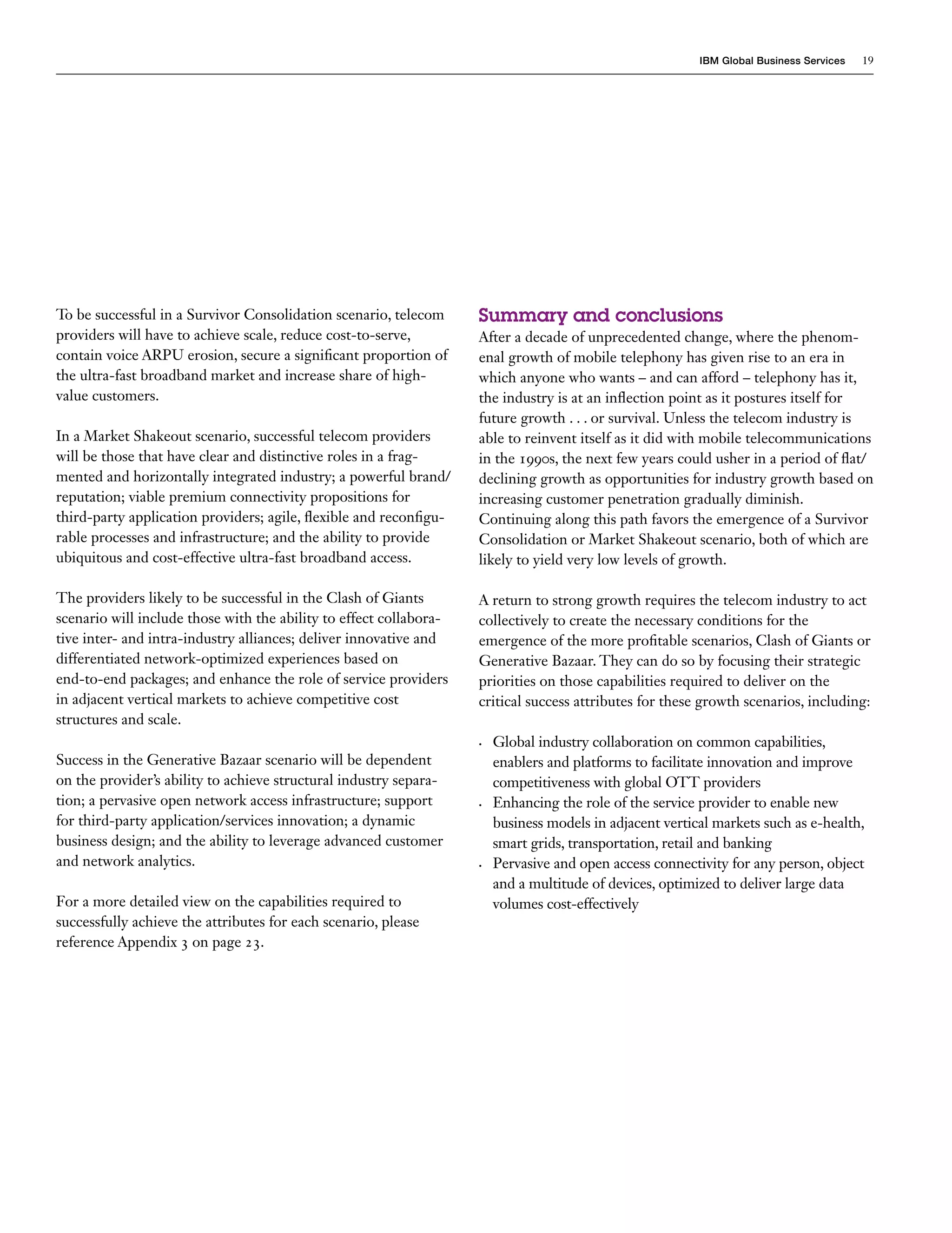 IBM Global Business Services   19




To be successful in a Survivor Consolidation scenario, telecom      Summary and conclusions
providers will have to achieve scale, reduce cost-to-serve,         After a decade of unprecedented change, where the phenom-
contain voice ARPU erosion, secure a significant proportion of      enal growth of mobile telephony has given rise to an era in
the ultra-fast broadband market and increase share of high-         which anyone who wants – and can afford – telephony has it,
value customers.                                                    the industry is at an inflection point as it postures itself for
                                                                    future growth . . . or survival. Unless the telecom industry is
In a Market Shakeout scenario, successful telecom providers         able to reinvent itself as it did with mobile telecommunications
will be those that have clear and distinctive roles in a frag-      in the 1990s, the next few years could usher in a period of flat/
mented and horizontally integrated industry; a powerful brand/      declining growth as opportunities for industry growth based on
reputation; viable premium connectivity propositions for            increasing customer penetration gradually diminish.
third-party application providers; agile, flexible and reconfigu-   Continuing along this path favors the emergence of a Survivor
rable processes and infrastructure; and the ability to provide      Consolidation or Market Shakeout scenario, both of which are
ubiquitous and cost-effective ultra-fast broadband access.          likely to yield very low levels of growth.

The providers likely to be successful in the Clash of Giants        A return to strong growth requires the telecom industry to act
scenario will include those with the ability to effect collabora-   collectively to create the necessary conditions for the
tive inter- and intra-industry alliances; deliver innovative and    emergence of the more profitable scenarios, Clash of Giants or
differentiated network-optimized experiences based on               Generative Bazaar. They can do so by focusing their strategic
end-to-end packages; and enhance the role of service providers      priorities on those capabilities required to deliver on the
in adjacent vertical markets to achieve competitive cost            critical success attributes for these growth scenarios, including:
structures and scale.
                                                                    •	   Global industry collaboration on common capabilities,
Success in the Generative Bazaar scenario will be dependent              enablers and platforms to facilitate innovation and improve
on the provider’s ability to achieve structural industry separa-         competitiveness with global OTT providers
tion; a pervasive open network access infrastructure; support       •	   Enhancing the role of the service provider to enable new
for third-party application/services innovation; a dynamic               business models in adjacent vertical markets such as e-health,
business design; and the ability to leverage advanced customer           smart grids, transportation, retail and banking
and network analytics.                                              •	   Pervasive and open access connectivity for any person, object
                                                                         and a multitude of devices, optimized to deliver large data
For a more detailed view on the capabilities required to                 volumes cost-effectively
successfully achieve the attributes for each scenario, please
reference Appendix 3 on page 23.
 