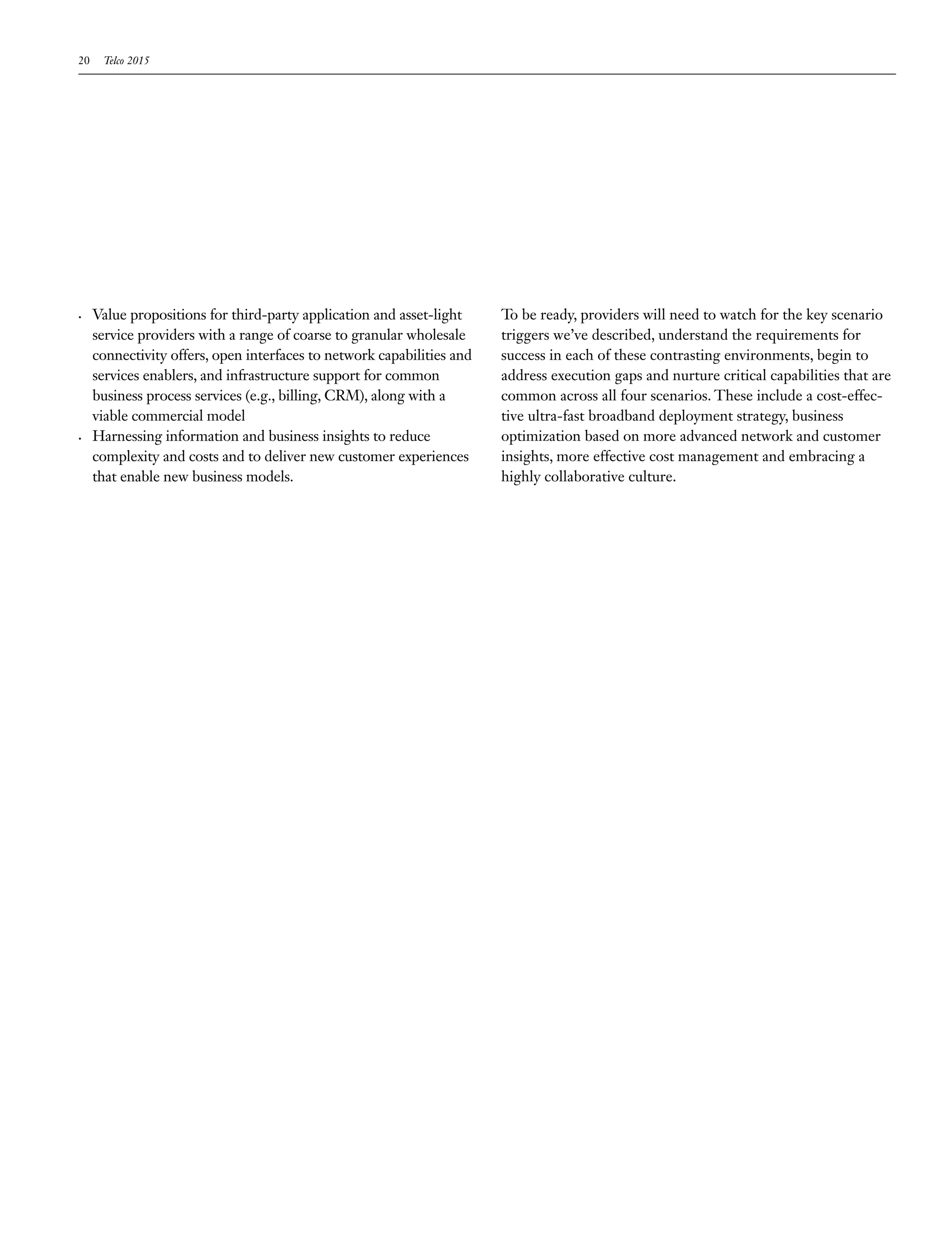 20    Telco 2015




•	   Value propositions for third-party application and asset-light     To be ready, providers will need to watch for the key scenario
     service providers with a range of coarse to granular wholesale     triggers we’ve described, understand the requirements for
     connectivity offers, open interfaces to network capabilities and   success in each of these contrasting environments, begin to
     services enablers, and infrastructure support for common           address execution gaps and nurture critical capabilities that are
     business process services (e.g., billing, CRM), along with a       common across all four scenarios. These include a cost-effec-
     viable commercial model                                            tive ultra-fast broadband deployment strategy, business
•	   Harnessing information and business insights to reduce             optimization based on more advanced network and customer
     complexity and costs and to deliver new customer experiences       insights, more effective cost management and embracing a
     that enable new business models.                                   highly collaborative culture.
 