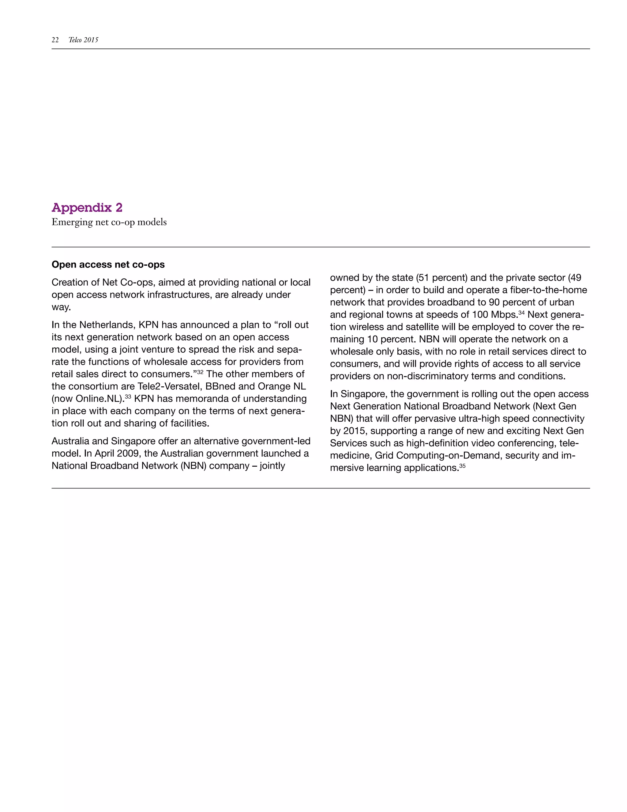 22   Telco 2015




Appendix 2
Emerging net co-op models



Open access net co-ops
Creation of Net Co-ops, aimed at providing national or local   owned by the state (51 percent) and the private sector (49
open access network infrastructures, are already under         percent) – in order to build and operate a fiber-to-the-home
way.                                                           network that provides broadband to 90 percent of urban
                                                               and regional towns at speeds of 100 Mbps.34 Next genera-
In the Netherlands, KPN has announced a plan to “roll out      tion wireless and satellite will be employed to cover the re-
its next generation network based on an open access            maining 10 percent. NBN will operate the network on a
model, using a joint venture to spread the risk and sepa-      wholesale only basis, with no role in retail services direct to
rate the functions of wholesale access for providers from      consumers, and will provide rights of access to all service
retail sales direct to consumers.”32 The other members of      providers on non-discriminatory terms and conditions.
the consortium are Tele2-Versatel, BBned and Orange NL
(now Online.NL).33 KPN has memoranda of understanding          In Singapore, the government is rolling out the open access
in place with each company on the terms of next genera-        Next Generation National Broadband Network (Next Gen
tion roll out and sharing of facilities.                       NBN) that will offer pervasive ultra-high speed connectivity
                                                               by 2015, supporting a range of new and exciting Next Gen
Australia and Singapore offer an alternative government-led    Services such as high-definition video conferencing, tele-
model. In April 2009, the Australian government launched a     medicine, Grid Computing-on-Demand, security and im-
National Broadband Network (NBN) company – jointly             mersive learning applications.35
 