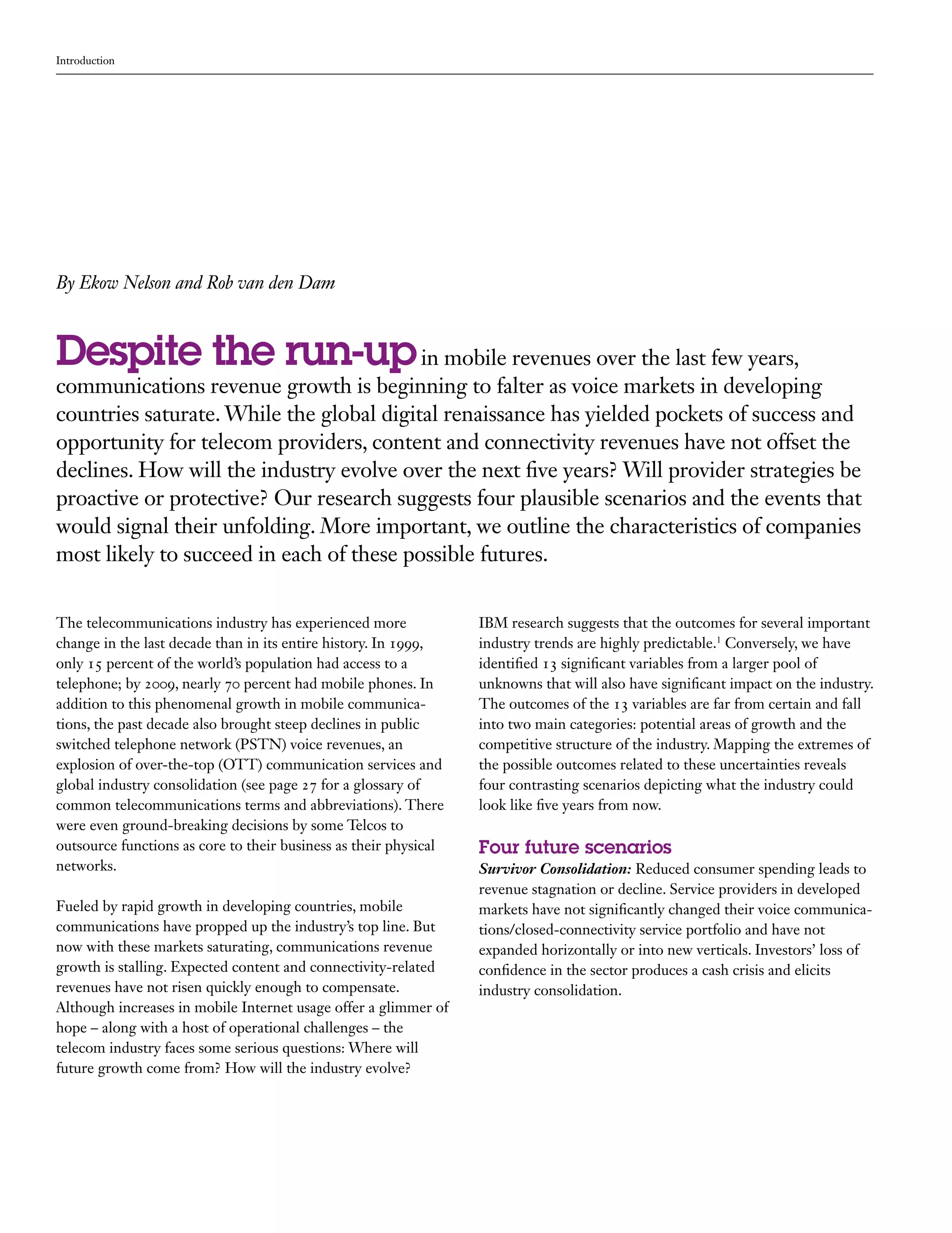 Introduction




By Ekow Nelson and Rob van den Dam



Despite the run-up in mobile revenues over the last few years,
communications revenue growth is beginning to falter as voice markets in developing
countries saturate. While the global digital renaissance has yielded pockets of success and
opportunity for telecom providers, content and connectivity revenues have not offset the
declines. How will the industry evolve over the next five years? Will provider strategies be
proactive or protective? Our research suggests four plausible scenarios and the events that
would signal their unfolding. More important, we outline the characteristics of companies
most likely to succeed in each of these possible futures.


The telecommunications industry has experienced more              IBM research suggests that the outcomes for several important
change in the last decade than in its entire history. In 1999,    industry trends are highly predictable.1 Conversely, we have
only 15 percent of the world’s population had access to a         identified 13 significant variables from a larger pool of
telephone; by 2009, nearly 70 percent had mobile phones. In       unknowns that will also have significant impact on the industry.
addition to this phenomenal growth in mobile communica-           The outcomes of the 13 variables are far from certain and fall
tions, the past decade also brought steep declines in public      into two main categories: potential areas of growth and the
switched telephone network (PSTN) voice revenues, an              competitive structure of the industry. Mapping the extremes of
explosion of over-the-top (OTT) communication services and        the possible outcomes related to these uncertainties reveals
global industry consolidation (see page 27 for a glossary of      four contrasting scenarios depicting what the industry could
common telecommunications terms and abbreviations). There         look like five years from now.
were even ground-breaking decisions by some Telcos to
outsource functions as core to their business as their physical   Four future scenarios
networks.                                                         Survivor Consolidation: Reduced consumer spending leads to
                                                                  revenue stagnation or decline. Service providers in developed
Fueled by rapid growth in developing countries, mobile            markets have not significantly changed their voice communica-
communications have propped up the industry’s top line. But       tions/closed-connectivity service portfolio and have not
now with these markets saturating, communications revenue         expanded horizontally or into new verticals. Investors’ loss of
growth is stalling. Expected content and connectivity-related     confidence in the sector produces a cash crisis and elicits
revenues have not risen quickly enough to compensate.             industry consolidation.
Although increases in mobile Internet usage offer a glimmer of
hope – along with a host of operational challenges – the
telecom industry faces some serious questions: Where will
future growth come from? How will the industry evolve?
 