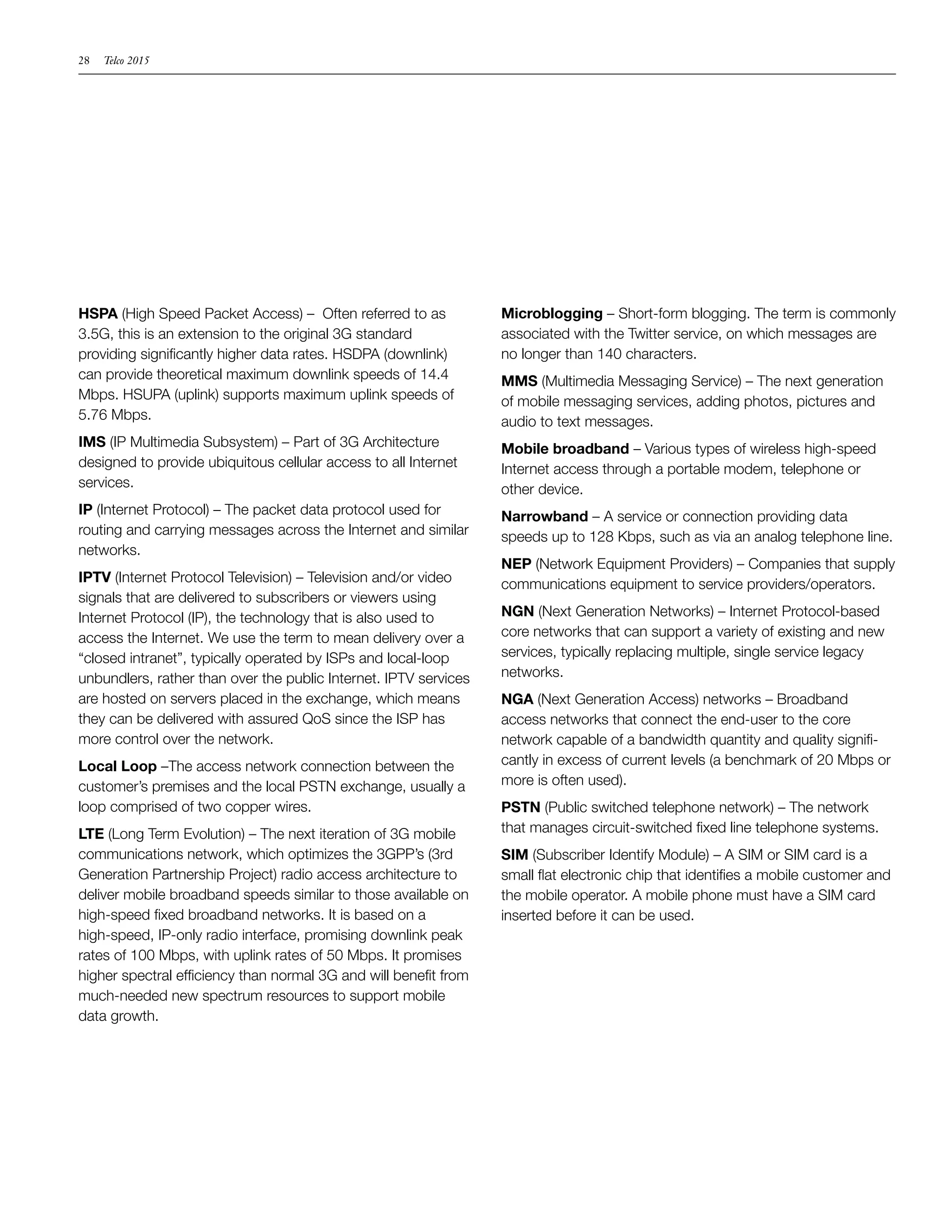 28   Telco 2015




HSPA (High Speed Packet Access) – Often referred to as            Microblogging – Short-form blogging. The term is commonly
3.5G, this is an extension to the original 3G standard            associated with the Twitter service, on which messages are
providing significantly higher data rates. HSDPA (downlink)       no longer than 140 characters.
can provide theoretical maximum downlink speeds of 14.4           MMS (Multimedia Messaging Service) – The next generation
Mbps. HSUPA (uplink) supports maximum uplink speeds of            of mobile messaging services, adding photos, pictures and
5.76 Mbps.                                                        audio to text messages.
IMS (IP Multimedia Subsystem) – Part of 3G Architecture           Mobile broadband – Various types of wireless high-speed
designed to provide ubiquitous cellular access to all Internet    Internet access through a portable modem, telephone or
services.                                                         other device.
IP (Internet Protocol) – The packet data protocol used for        Narrowband – A service or connection providing data
routing and carrying messages across the Internet and similar     speeds up to 128 Kbps, such as via an analog telephone line.
networks.
                                                                  NEP (Network Equipment Providers) – Companies that supply
IPTV (Internet Protocol Television) – Television and/or video     communications equipment to service providers/operators.
signals that are delivered to subscribers or viewers using
Internet Protocol (IP), the technology that is also used to       NGN (Next Generation Networks) – Internet Protocol-based
access the Internet. We use the term to mean delivery over a      core networks that can support a variety of existing and new
“closed intranet”, typically operated by ISPs and local-loop      services, typically replacing multiple, single service legacy
unbundlers, rather than over the public Internet. IPTV services   networks.
are hosted on servers placed in the exchange, which means         NGA (Next Generation Access) networks – Broadband
they can be delivered with assured QoS since the ISP has          access networks that connect the end-user to the core
more control over the network.                                    network capable of a bandwidth quantity and quality signifi-
Local Loop –The access network connection between the             cantly in excess of current levels (a benchmark of 20 Mbps or
customer’s premises and the local PSTN exchange, usually a        more is often used).
loop comprised of two copper wires.                               PSTN (Public switched telephone network) – The network
LTE (Long Term Evolution) – The next iteration of 3G mobile       that manages circuit-switched fixed line telephone systems.
communications network, which optimizes the 3GPP’s (3rd           SIM (Subscriber Identify Module) – A SIM or SIM card is a
Generation Partnership Project) radio access architecture to      small flat electronic chip that identifies a mobile customer and
deliver mobile broadband speeds similar to those available on     the mobile operator. A mobile phone must have a SIM card
high-speed fixed broadband networks. It is based on a             inserted before it can be used.
high-speed, IP-only radio interface, promising downlink peak
rates of 100 Mbps, with uplink rates of 50 Mbps. It promises
higher spectral efficiency than normal 3G and will benefit from
much-needed new spectrum resources to support mobile
data growth.
 