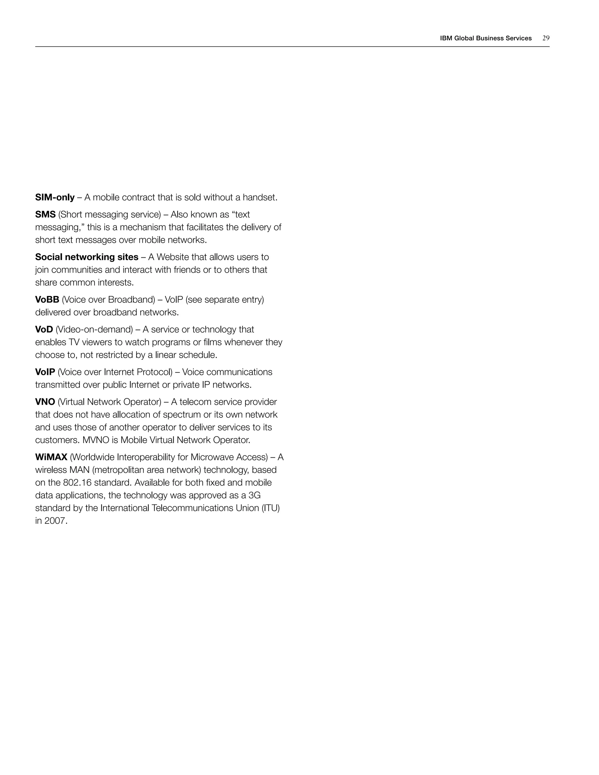 IBM Global Business Services   29




SIM-only – A mobile contract that is sold without a handset.
SMS (Short messaging service) – Also known as “text
messaging,” this is a mechanism that facilitates the delivery of
short text messages over mobile networks.
Social networking sites – A Website that allows users to
join communities and interact with friends or to others that
share common interests.
VoBB (Voice over Broadband) – VoIP (see separate entry)
delivered over broadband networks.
VoD (Video-on-demand) – A service or technology that
enables TV viewers to watch programs or films whenever they
choose to, not restricted by a linear schedule.
VoIP (Voice over Internet Protocol) – Voice communications
transmitted over public Internet or private IP networks.
VNO (Virtual Network Operator) – A telecom service provider
that does not have allocation of spectrum or its own network
and uses those of another operator to deliver services to its
customers. MVNO is Mobile Virtual Network Operator.
WiMAX (Worldwide Interoperability for Microwave Access) – A
wireless MAN (metropolitan area network) technology, based
on the 802.16 standard. Available for both fixed and mobile
data applications, the technology was approved as a 3G
standard by the International Telecommunications Union (ITU)
in 2007.
 