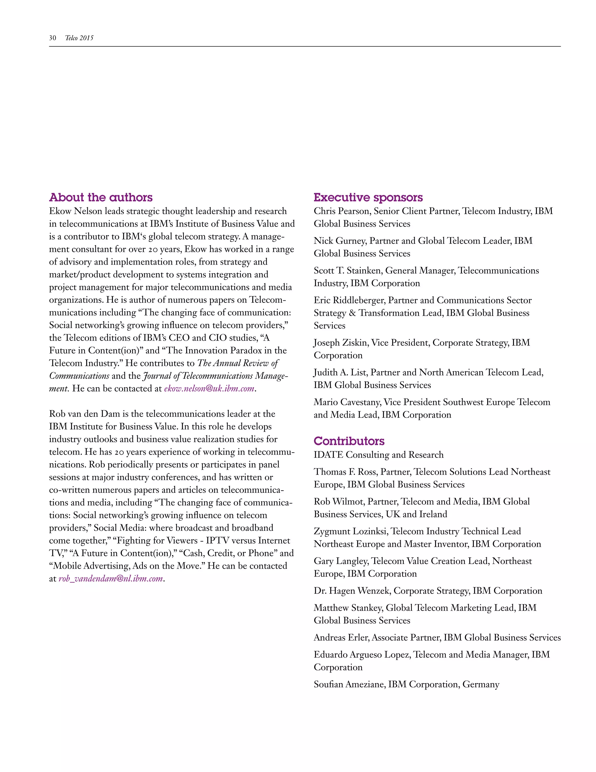 30   Telco 2015




About the authors                                                Executive sponsors
Ekow Nelson leads strategic thought leadership and research      Chris Pearson, Senior Client Partner, Telecom Industry, IBM
in telecommunications at IBM’s Institute of Business Value and   Global Business Services
is a contributor to IBM‘s global telecom strategy. A manage-     Nick Gurney, Partner and Global Telecom Leader, IBM
ment consultant for over 20 years, Ekow has worked in a range    Global Business Services
of advisory and implementation roles, from strategy and
market/product development to systems integration and            Scott T. Stainken, General Manager, Telecommunications
project management for major telecommunications and media        Industry, IBM Corporation
organizations. He is author of numerous papers on Telecom-       Eric Riddleberger, Partner and Communications Sector
munications including “The changing face of communication:       Strategy & Transformation Lead, IBM Global Business
Social networking’s growing influence on telecom providers,”     Services
the Telecom editions of IBM’s CEO and CIO studies, “A
                                                                 Joseph Ziskin, Vice President, Corporate Strategy, IBM
Future in Content(ion)” and “The Innovation Paradox in the
                                                                 Corporation
Telecom Industry.” He contributes to The Annual Review of
Communications and the Journal of Telecommunications Manage-     Judith A. List, Partner and North American Telecom Lead,
ment. He can be contacted at ekow.nelson@uk.ibm.com.             IBM Global Business Services
                                                                 Mario Cavestany, Vice President Southwest Europe Telecom
Rob van den Dam is the telecommunications leader at the          and Media Lead, IBM Corporation
IBM Institute for Business Value. In this role he develops
industry outlooks and business value realization studies for     Contributors
telecom. He has 20 years experience of working in telecommu-     IDATE Consulting and Research
nications. Rob periodically presents or participates in panel
                                                                 Thomas F. Ross, Partner, Telecom Solutions Lead Northeast
sessions at major industry conferences, and has written or
                                                                 Europe, IBM Global Business Services
co-written numerous papers and articles on telecommunica-
tions and media, including “The changing face of communica-      Rob Wilmot, Partner, Telecom and Media, IBM Global
tions: Social networking’s growing influence on telecom          Business Services, UK and Ireland
providers,” Social Media: where broadcast and broadband          Zygmunt Lozinksi, Telecom Industry Technical Lead
come together,” “Fighting for Viewers - IPTV versus Internet     Northeast Europe and Master Inventor, IBM Corporation
TV,” “A Future in Content(ion),” “Cash, Credit, or Phone” and
                                                                 Gary Langley, Telecom Value Creation Lead, Northeast
“Mobile Advertising, Ads on the Move.” He can be contacted
                                                                 Europe, IBM Corporation
at rob_vandendam@nl.ibm.com.
                                                                 Dr. Hagen Wenzek, Corporate Strategy, IBM Corporation
                                                                 Matthew Stankey, Global Telecom Marketing Lead, IBM
                                                                 Global Business Services
                                                                 Andreas Erler, Associate Partner, IBM Global Business Services
                                                                 Eduardo Argueso Lopez, Telecom and Media Manager, IBM
                                                                 Corporation
                                                                 Soufian Ameziane, IBM Corporation, Germany
 