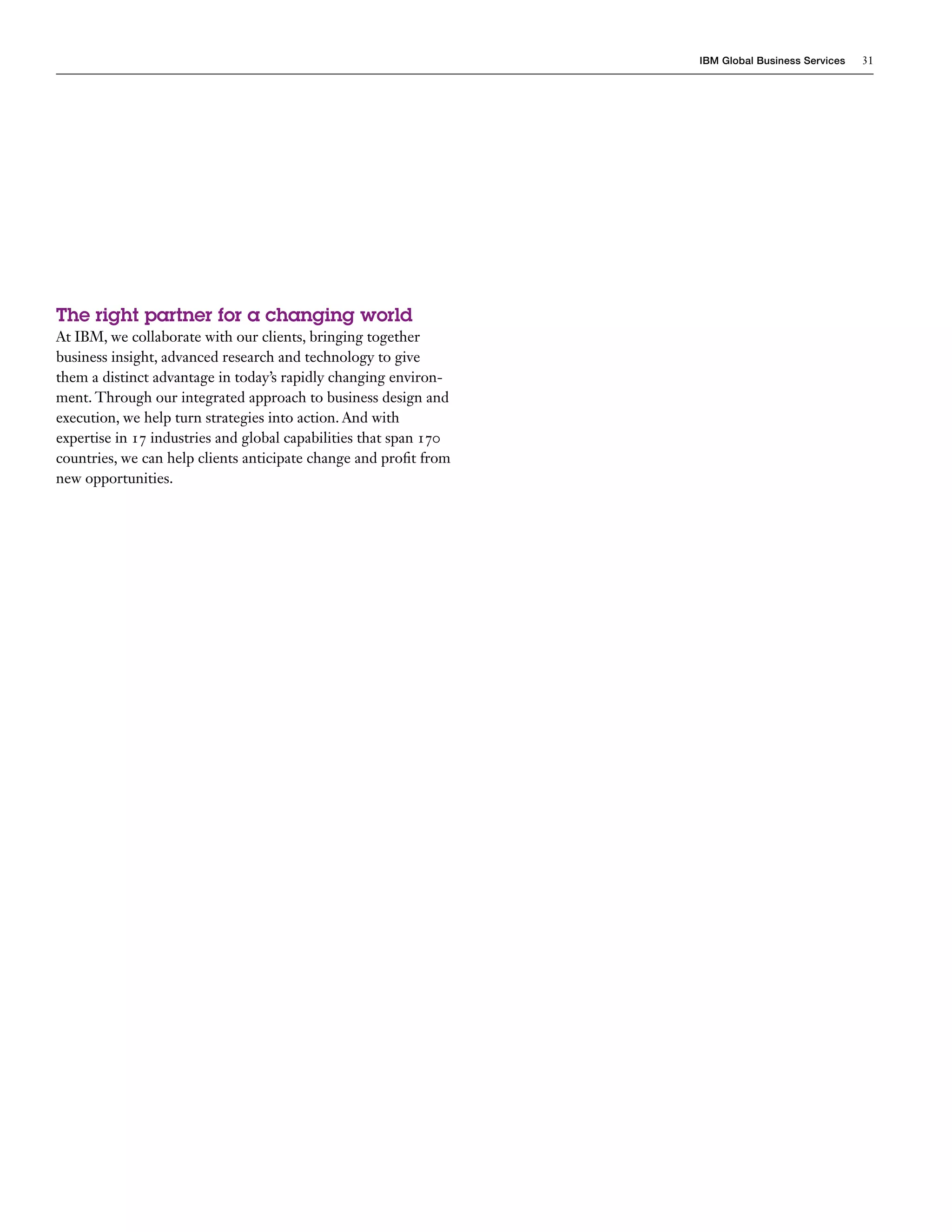 IBM Global Business Services   31




The right partner for a changing world
At IBM, we collaborate with our clients, bringing together
business insight, advanced research and technology to give
them a distinct advantage in today’s rapidly changing environ-
ment. Through our integrated approach to business design and
execution, we help turn strategies into action. And with
expertise in 17 industries and global capabilities that span 170
countries, we can help clients anticipate change and profit from
new opportunities.
 