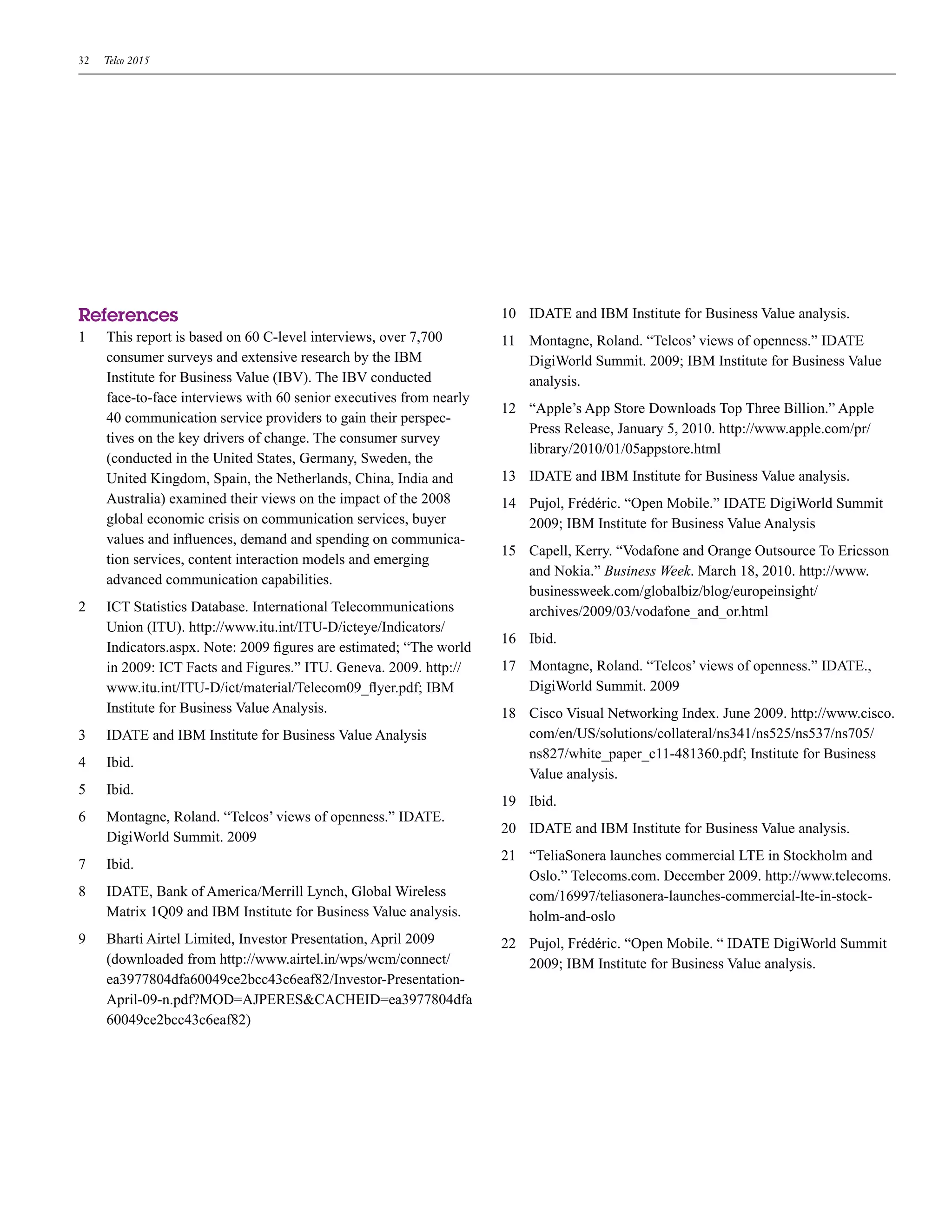 32   Telco 2015




References                                                           10 IDATE and IBM Institute for Business Value analysis.
1    This report is based on 60 C-level interviews, over 7,700       11 Montagne, Roland. “Telcos’ views of openness.” IDATE
     consumer surveys and extensive research by the IBM                 DigiWorld Summit. 2009; IBM Institute for Business Value
     Institute for Business Value (IBV). The IBV conducted              analysis.
     face-to-face interviews with 60 senior executives from nearly
                                                                     12 “Apple’s App Store Downloads Top Three Billion.” Apple
     40 communication service providers to gain their perspec-
                                                                        Press Release, January 5, 2010. http://www.apple.com/pr/
     tives on the key drivers of change. The consumer survey
                                                                        library/2010/01/05appstore.html
     (conducted in the United States, Germany, Sweden, the
     United Kingdom, Spain, the Netherlands, China, India and        13 IDATE and IBM Institute for Business Value analysis.
     Australia) examined their views on the impact of the 2008       14 Pujol, Frédéric. “Open Mobile.” IDATE DigiWorld Summit
     global economic crisis on communication services, buyer            2009; IBM Institute for Business Value Analysis
     values and influences, demand and spending on communica-
                                                                     15 Capell, Kerry. “Vodafone and Orange Outsource To Ericsson
     tion services, content interaction models and emerging
                                                                        and Nokia.” Business Week. March 18, 2010. http://www.
     advanced communication capabilities.
                                                                        businessweek.com/globalbiz/blog/europeinsight/
2    ICT Statistics Database. International Telecommunications          archives/2009/03/vodafone_and_or.html
     Union (ITU). http://www.itu.int/ITU-D/icteye/Indicators/
                                                                     16 Ibid.
     Indicators.aspx. Note: 2009 figures are estimated; “The world
     in 2009: ICT Facts and Figures.” ITU. Geneva. 2009. http://     17 Montagne, Roland. “Telcos’ views of openness.” IDATE.,
     www.itu.int/ITU-D/ict/material/Telecom09_flyer.pdf; IBM            DigiWorld Summit. 2009
     Institute for Business Value Analysis.                          18 Cisco Visual Networking Index. June 2009. http://www.cisco.
3    IDATE and IBM Institute for Business Value Analysis                com/en/US/solutions/collateral/ns341/ns525/ns537/ns705/
                                                                        ns827/white_paper_c11-481360.pdf; Institute for Business
4    Ibid.
                                                                        Value analysis.
5    Ibid.
                                                                     19 Ibid.
6    Montagne, Roland. “Telcos’ views of openness.” IDATE.
                                                                     20 IDATE and IBM Institute for Business Value analysis.
     DigiWorld Summit. 2009
                                                                     21 “TeliaSonera launches commercial LTE in Stockholm and
7    Ibid.
                                                                        Oslo.” Telecoms.com. December 2009. http://www.telecoms.
8    IDATE, Bank of America/Merrill Lynch, Global Wireless              com/16997/teliasonera-launches-commercial-lte-in-stock-
     Matrix 1Q09 and IBM Institute for Business Value analysis.         holm-and-oslo
9    Bharti Airtel Limited, Investor Presentation, April 2009        22 Pujol, Frédéric. “Open Mobile. “ IDATE DigiWorld Summit
     (downloaded from http://www.airtel.in/wps/wcm/connect/             2009; IBM Institute for Business Value analysis.
     ea3977804dfa60049ce2bcc43c6eaf82/Investor-Presentation-
     April-09-n.pdf?MOD=AJPERES&CACHEID=ea3977804dfa
     60049ce2bcc43c6eaf82)
 