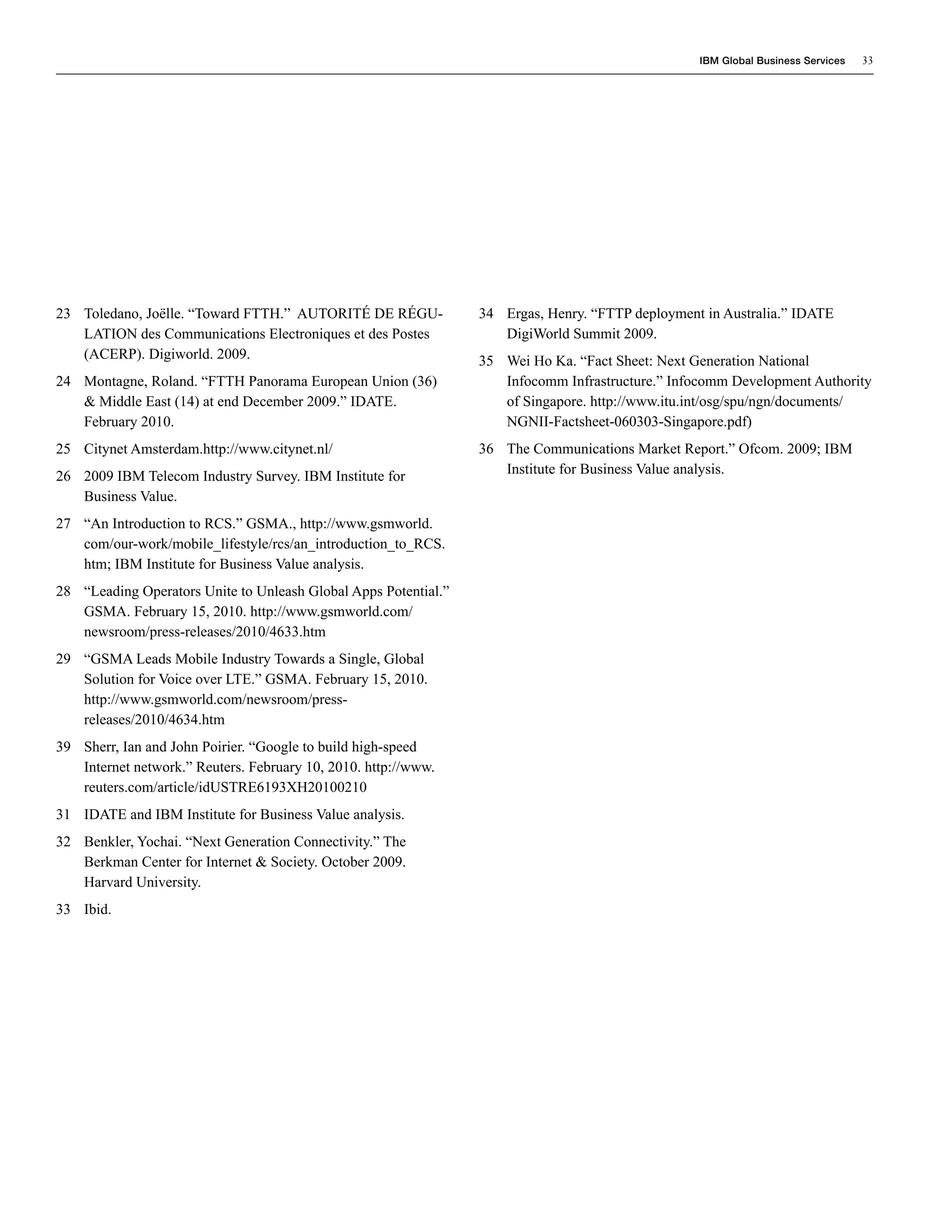IBM Global Business Services   33




23 Toledano, Joëlle. “Toward FTTH.” AUTORITÉ DE RÉGU-            34 Ergas, Henry. “FTTP deployment in Australia.” IDATE
   LATION des Communications Electroniques et des Postes            DigiWorld Summit 2009.
   (ACERP). Digiworld. 2009.                                     35 Wei Ho Ka. “Fact Sheet: Next Generation National
24 Montagne, Roland. “FTTH Panorama European Union (36)             Infocomm Infrastructure.” Infocomm Development Authority
   & Middle East (14) at end December 2009.” IDATE.                 of Singapore. http://www.itu.int/osg/spu/ngn/documents/
   February 2010.                                                   NGNII-Factsheet-060303-Singapore.pdf)
25 Citynet Amsterdam.http://www.citynet.nl/                      36 The Communications Market Report.” Ofcom. 2009; IBM
26 2009 IBM Telecom Industry Survey. IBM Institute for              Institute for Business Value analysis.
   Business Value.
27 “An Introduction to RCS.” GSMA., http://www.gsmworld.
   com/our-work/mobile_lifestyle/rcs/an_introduction_to_RCS.
   htm; IBM Institute for Business Value analysis.
28 “Leading Operators Unite to Unleash Global Apps Potential.”
   GSMA. February 15, 2010. http://www.gsmworld.com/
   newsroom/press-releases/2010/4633.htm
29 “GSMA Leads Mobile Industry Towards a Single, Global
   Solution for Voice over LTE.” GSMA. February 15, 2010.
   http://www.gsmworld.com/newsroom/press-
   releases/2010/4634.htm
39 Sherr, Ian and John Poirier. “Google to build high-speed
   Internet network.” Reuters. February 10, 2010. http://www.
   reuters.com/article/idUSTRE6193XH20100210
31 IDATE and IBM Institute for Business Value analysis.
32 Benkler, Yochai. “Next Generation Connectivity.” The
   Berkman Center for Internet & Society. October 2009.
   Harvard University.
33 Ibid.
 