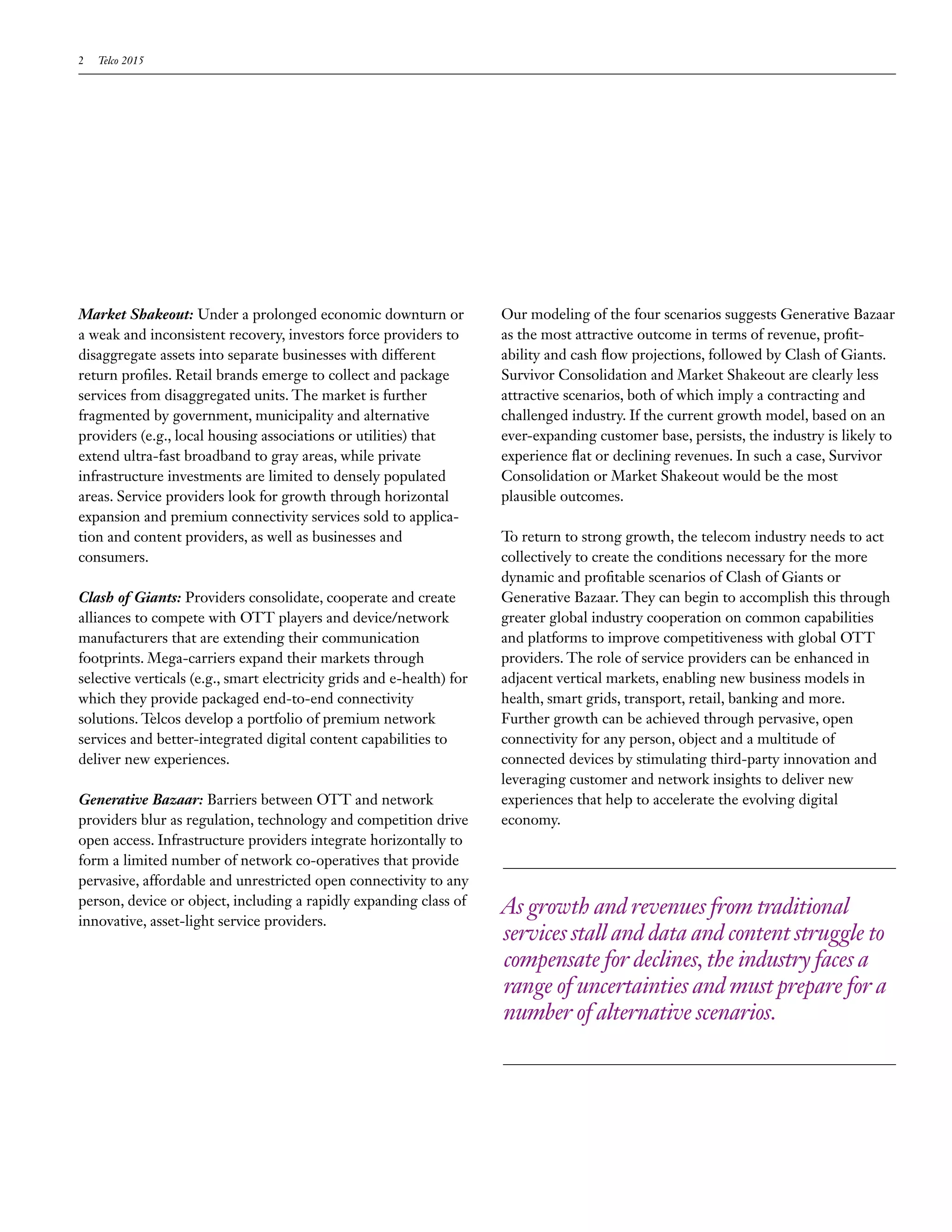 2   Telco 2015




Market Shakeout: Under a prolonged economic downturn or                Our modeling of the four scenarios suggests Generative Bazaar
a weak and inconsistent recovery, investors force providers to         as the most attractive outcome in terms of revenue, profit-
disaggregate assets into separate businesses with different            ability and cash flow projections, followed by Clash of Giants.
return profiles. Retail brands emerge to collect and package           Survivor Consolidation and Market Shakeout are clearly less
services from disaggregated units. The market is further               attractive scenarios, both of which imply a contracting and
fragmented by government, municipality and alternative                 challenged industry. If the current growth model, based on an
providers (e.g., local housing associations or utilities) that         ever-expanding customer base, persists, the industry is likely to
extend ultra-fast broadband to gray areas, while private               experience flat or declining revenues. In such a case, Survivor
infrastructure investments are limited to densely populated            Consolidation or Market Shakeout would be the most
areas. Service providers look for growth through horizontal            plausible outcomes.
expansion and premium connectivity services sold to applica-
tion and content providers, as well as businesses and                  To return to strong growth, the telecom industry needs to act
consumers.                                                             collectively to create the conditions necessary for the more
                                                                       dynamic and profitable scenarios of Clash of Giants or
Clash of Giants: Providers consolidate, cooperate and create           Generative Bazaar. They can begin to accomplish this through
alliances to compete with OTT players and device/network               greater global industry cooperation on common capabilities
manufacturers that are extending their communication                   and platforms to improve competitiveness with global OTT
footprints. Mega-carriers expand their markets through                 providers. The role of service providers can be enhanced in
selective verticals (e.g., smart electricity grids and e-health) for   adjacent vertical markets, enabling new business models in
which they provide packaged end-to-end connectivity                    health, smart grids, transport, retail, banking and more.
solutions. Telcos develop a portfolio of premium network               Further growth can be achieved through pervasive, open
services and better-integrated digital content capabilities to         connectivity for any person, object and a multitude of
deliver new experiences.                                               connected devices by stimulating third-party innovation and
                                                                       leveraging customer and network insights to deliver new
Generative Bazaar: Barriers between OTT and network                    experiences that help to accelerate the evolving digital
providers blur as regulation, technology and competition drive         economy.
open access. Infrastructure providers integrate horizontally to
form a limited number of network co-operatives that provide
pervasive, affordable and unrestricted open connectivity to any
person, device or object, including a rapidly expanding class of
                                                                       As growth and revenues from traditional
innovative, asset-light service providers.
                                                                       services stall and data and content struggle to
                                                                       compensate for declines, the industry faces a
                                                                       range of uncertainties and must prepare for a
                                                                       number of alternative scenarios.
 