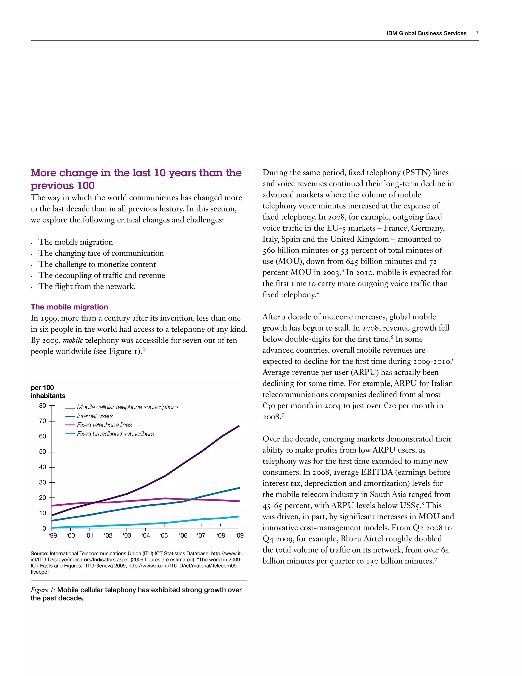 IBM Global Business Services   3




More change in the last 10 years than the                                                        During the same period, fixed telephony (PSTN) lines
previous 100                                                                                     and voice revenues continued their long-term decline in
The way in which the world communicates has changed more                                         advanced markets where the volume of mobile
in the last decade than in all previous history. In this section,                                telephony voice minutes increased at the expense of
we explore the following critical changes and challenges:                                        fixed telephony. In 2008, for example, outgoing fixed
                                                                                                 voice traffic in the EU-5 markets – France, Germany,
•	   The mobile migration                                                                        Italy, Spain and the United Kingdom – amounted to
•	   The changing face of communication                                                          560 billion minutes or 53 percent of total minutes of
•	   The challenge to monetize content                                                           use (MOU), down from 645 billion minutes and 72
•	   The decoupling of traffic and revenue                                                       percent MOU in 2003.3 In 2010, mobile is expected for
•	   The flight from the network.                                                                the first time to carry more outgoing voice traffic than
                                                                                                 fixed telephony.4
The mobile migration
In 1999, more than a century after its invention, less than one                                  After a decade of meteoric increases, global mobile
in six people in the world had access to a telephone of any kind.                                growth has begun to stall. In 2008, revenue growth fell
By 2009, mobile telephony was accessible for seven out of ten                                    below double-digits for the first time.5 In some
people worldwide (see Figure 1).2                                                                advanced countries, overall mobile revenues are
                                                                                                 expected to decline for the first time during 2009-2010.6
                                                                                                 Average revenue per user (ARPU) has actually been
per 100
                                                                                                 declining for some time. For example, ARPU for Italian
inhabitants                                                                                      telecommuniations companies declined from almost
     80               Mobile cellular telephone subscriptions                                    €30 per month in 2004 to just over €20 per month in
     70
                      Internet users                                                             2008.7
                      Fixed telephone lines
     60               Fixed broadband subscribers
                                                                                                 Over the decade, emerging markets demonstrated their
     50                                                                                          ability to make profits from low ARPU users, as
                                                                                                 telephony was for the first time extended to many new
     40
                                                                                                 consumers. In 2008, average EBITDA (earnings before
     30                                                                                          interest tax, depreciation and amortization) levels for
     20                                                                                          the mobile telecom industry in South Asia ranged from
                                                                                                 45-65 percent, with ARPU levels below US$5.8 This
     10
                                                                                                 was driven, in part, by significant increases in MOU and
      0                                                                                          innovative cost-management models. From Q2 2008 to
          ‘99   ‘00      ‘01    ‘02     ‘03     ‘04     ‘05      ‘06    ‘07      ‘08     ‘09
                                                                                                 Q4 2009, for example, Bharti Airtel roughly doubled
Source: International Telecommunications Union (ITU) ICT Statistics Database, http://www.itu.
                                                                                                 the total volume of traffic on its network, from over 64
int/ITU-D/icteye/Indicators/Indicators.aspx. (2009 figures are estimated); “The world in 2009:
ICT Facts and Figures,” ITU Geneva 2009, http://www.itu.int/ITU-D/ict/material/Telecom09_
                                                                                                 billion minutes per quarter to 130 billion minutes.9
flyer.pdf


Figure 1: Mobile cellular telephony has exhibited strong growth over
the past decade.
 