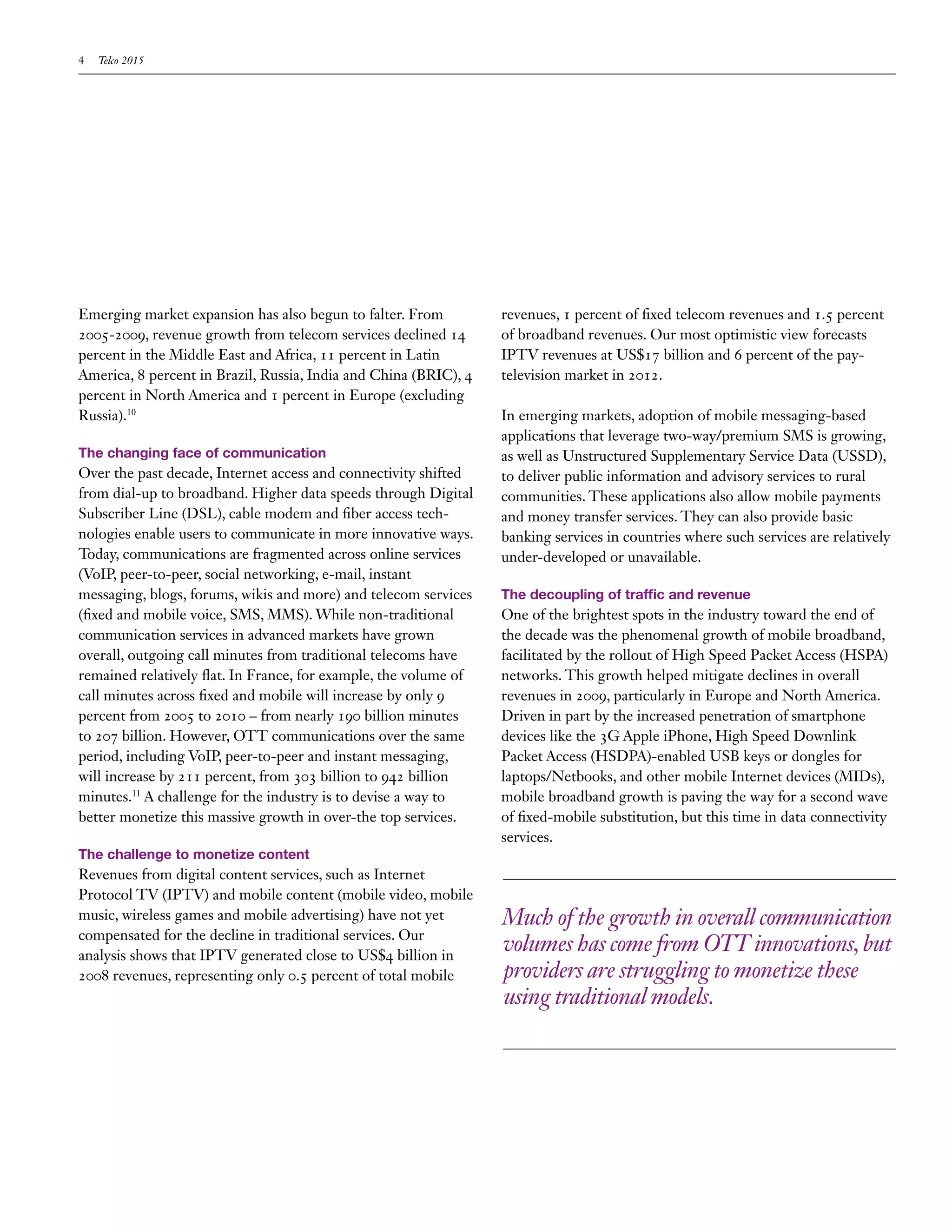 4   Telco 2015




Emerging market expansion has also begun to falter. From          revenues, 1 percent of fixed telecom revenues and 1.5 percent
2005-2009, revenue growth from telecom services declined 14       of broadband revenues. Our most optimistic view forecasts
percent in the Middle East and Africa, 11 percent in Latin        IPTV revenues at US$17 billion and 6 percent of the pay-
America, 8 percent in Brazil, Russia, India and China (BRIC), 4   television market in 2012.
percent in North America and 1 percent in Europe (excluding
Russia).10                                                        In emerging markets, adoption of mobile messaging-based
                                                                  applications that leverage two-way/premium SMS is growing,
The changing face of communication                                as well as Unstructured Supplementary Service Data (USSD),
Over the past decade, Internet access and connectivity shifted    to deliver public information and advisory services to rural
from dial-up to broadband. Higher data speeds through Digital     communities. These applications also allow mobile payments
Subscriber Line (DSL), cable modem and fiber access tech-         and money transfer services. They can also provide basic
nologies enable users to communicate in more innovative ways.     banking services in countries where such services are relatively
Today, communications are fragmented across online services       under-developed or unavailable.
(VoIP, peer-to-peer, social networking, e-mail, instant
messaging, blogs, forums, wikis and more) and telecom services    The decoupling of traffic and revenue
(fixed and mobile voice, SMS, MMS). While non-traditional         One of the brightest spots in the industry toward the end of
communication services in advanced markets have grown             the decade was the phenomenal growth of mobile broadband,
overall, outgoing call minutes from traditional telecoms have     facilitated by the rollout of High Speed Packet Access (HSPA)
remained relatively flat. In France, for example, the volume of   networks. This growth helped mitigate declines in overall
call minutes across fixed and mobile will increase by only 9      revenues in 2009, particularly in Europe and North America.
percent from 2005 to 2010 – from nearly 190 billion minutes       Driven in part by the increased penetration of smartphone
to 207 billion. However, OTT communications over the same         devices like the 3G Apple iPhone, High Speed Downlink
period, including VoIP, peer-to-peer and instant messaging,       Packet Access (HSDPA)-enabled USB keys or dongles for
will increase by 211 percent, from 303 billion to 942 billion     laptops/Netbooks, and other mobile Internet devices (MIDs),
minutes.11 A challenge for the industry is to devise a way to     mobile broadband growth is paving the way for a second wave
better monetize this massive growth in over-the top services.     of fixed-mobile substitution, but this time in data connectivity
                                                                  services.
The challenge to monetize content
Revenues from digital content services, such as Internet
Protocol TV (IPTV) and mobile content (mobile video, mobile
music, wireless games and mobile advertising) have not yet        Much of the growth in overall communication
compensated for the decline in traditional services. Our
analysis shows that IPTV generated close to US$4 billion in
                                                                  volumes has come from OTT innovations, but
2008 revenues, representing only 0.5 percent of total mobile      providers are struggling to monetize these
                                                                  using traditional models.
 
