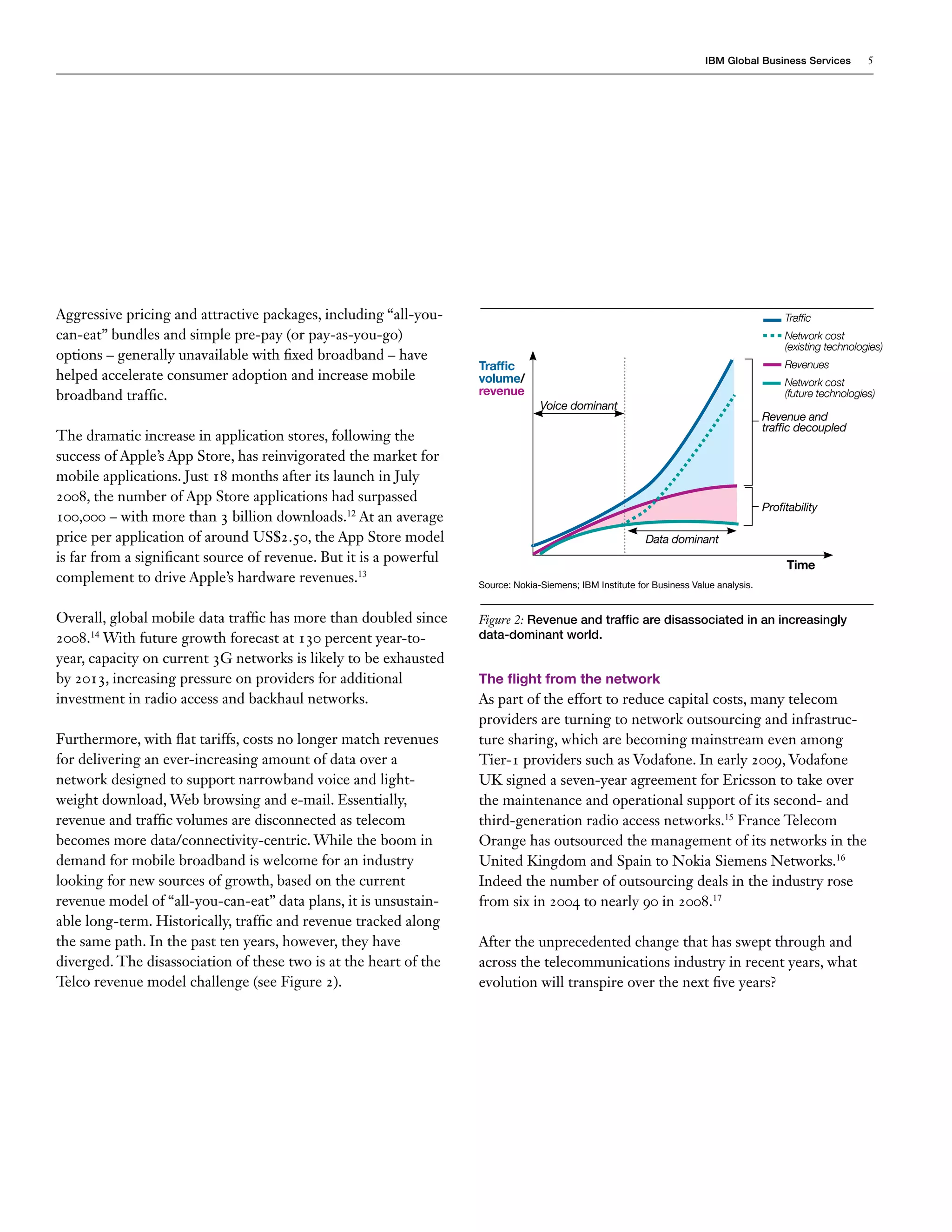 IBM Global Business Services           5




Aggressive pricing and attractive packages, including “all-you-                                                                              Traffic
can-eat” bundles and simple pre-pay (or pay-as-you-go)                                                                                       Network cost
                                                                                                                                             (existing technologies)
options – generally unavailable with fixed broadband – have
                                                                    Traffic                                                                  Revenues
helped accelerate consumer adoption and increase mobile             volume/                                                                  Network cost
broadband traffic.                                                  revenue                                                                  (future technologies)
                                                                                  Voice dominant
                                                                                                                                        Revenue and
                                                                                                                                        traffic decoupled
The dramatic increase in application stores, following the
success of Apple’s App Store, has reinvigorated the market for
mobile applications. Just 18 months after its launch in July
2008, the number of App Store applications had surpassed
                                                                                                                                        Profitability
100,000 – with more than 3 billion downloads.12 At an average
price per application of around US$2.50, the App Store model                                               Data dominant
is far from a significant source of revenue. But it is a powerful                                                                            Time
complement to drive Apple’s hardware revenues.13                    Source: Nokia-Siemens; IBM Institute for Business Value analysis.


Overall, global mobile data traffic has more than doubled since     Figure 2: Revenue and traffic are disassociated in an increasingly
2008.14 With future growth forecast at 130 percent year-to-         data-dominant world.
year, capacity on current 3G networks is likely to be exhausted
by 2013, increasing pressure on providers for additional            The flight from the network
investment in radio access and backhaul networks.                   As part of the effort to reduce capital costs, many telecom
                                                                    providers are turning to network outsourcing and infrastruc-
Furthermore, with flat tariffs, costs no longer match revenues      ture sharing, which are becoming mainstream even among
for delivering an ever-increasing amount of data over a             Tier-1 providers such as Vodafone. In early 2009, Vodafone
network designed to support narrowband voice and light-             UK signed a seven-year agreement for Ericsson to take over
weight download, Web browsing and e-mail. Essentially,              the maintenance and operational support of its second- and
revenue and traffic volumes are disconnected as telecom             third-generation radio access networks.15 France Telecom
becomes more data/connectivity-centric. While the boom in           Orange has outsourced the management of its networks in the
demand for mobile broadband is welcome for an industry              United Kingdom and Spain to Nokia Siemens Networks.16
looking for new sources of growth, based on the current             Indeed the number of outsourcing deals in the industry rose
revenue model of “all-you-can-eat” data plans, it is unsustain-     from six in 2004 to nearly 90 in 2008.17
able long-term. Historically, traffic and revenue tracked along
the same path. In the past ten years, however, they have            After the unprecedented change that has swept through and
diverged. The disassociation of these two is at the heart of the    across the telecommunications industry in recent years, what
Telco revenue model challenge (see Figure 2).                       evolution will transpire over the next five years?
 