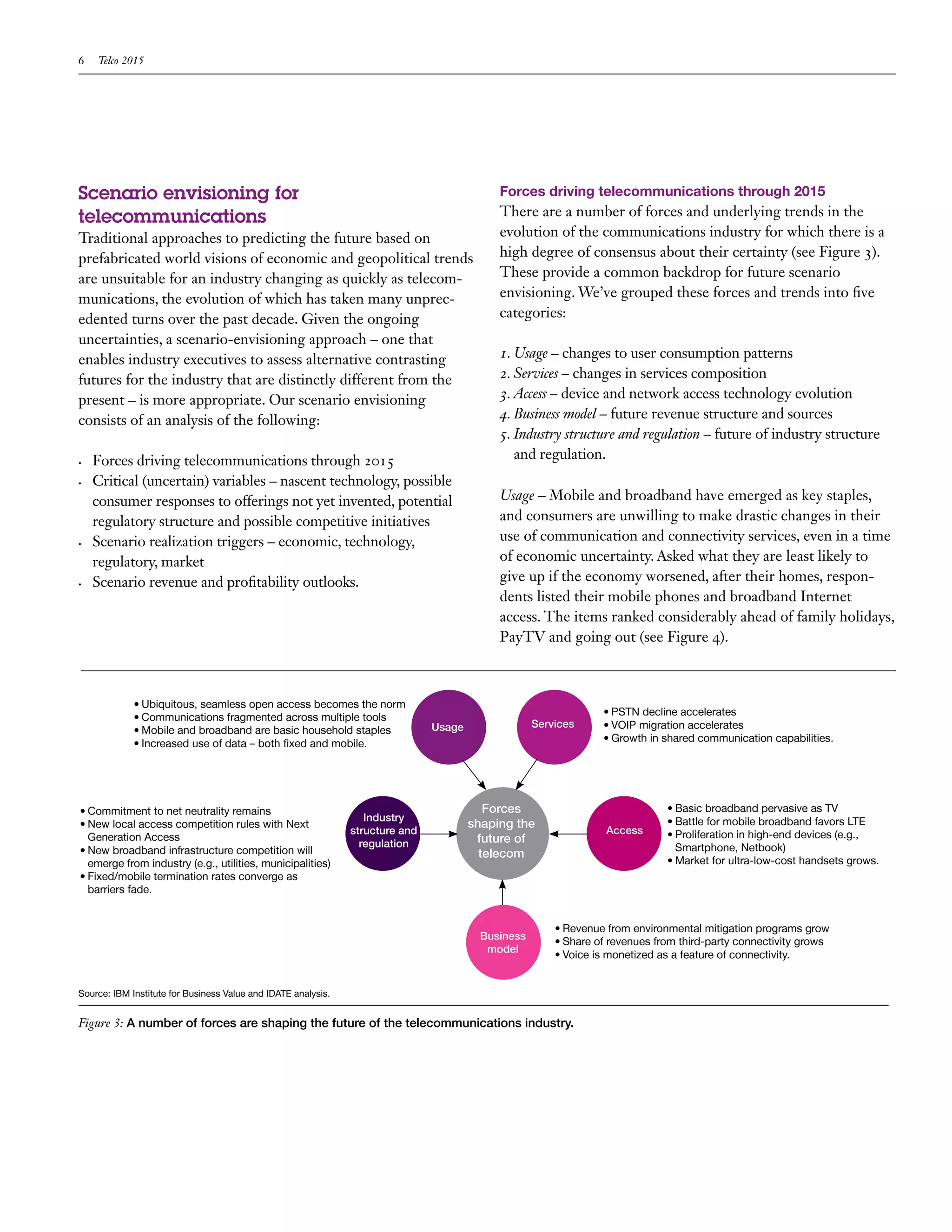 6    Telco 2015




Scenario envisioning for                                                                    Forces driving telecommunications through 2015
telecommunications                                                                          There are a number of forces and underlying trends in the
Traditional approaches to predicting the future based on                                    evolution of the communications industry for which there is a
prefabricated world visions of economic and geopolitical trends                             high degree of consensus about their certainty (see Figure 3).
are unsuitable for an industry changing as quickly as telecom-                              These provide a common backdrop for future scenario
munications, the evolution of which has taken many unprec-                                  envisioning. We’ve grouped these forces and trends into five
edented turns over the past decade. Given the ongoing                                       categories:
uncertainties, a scenario-envisioning approach – one that
enables industry executives to assess alternative contrasting                               1. Usage – changes to user consumption patterns
futures for the industry that are distinctly different from the                             2. Services – changes in services composition
present – is more appropriate. Our scenario envisioning                                     3. Access – device and network access technology evolution
consists of an analysis of the following:                                                   4. Business model – future revenue structure and sources
                                                                                            5. Industry structure and regulation – future of industry structure
•	   Forces driving telecommunications through 2015                                            and regulation.
•	   Critical (uncertain) variables – nascent technology, possible
     consumer responses to offerings not yet invented, potential                            Usage – Mobile and broadband have emerged as key staples,
     regulatory structure and possible competitive initiatives                              and consumers are unwilling to make drastic changes in their
•	   Scenario realization triggers – economic, technology,                                  use of communication and connectivity services, even in a time
     regulatory, market                                                                     of economic uncertainty. Asked what they are least likely to
•	   Scenario revenue and profitability outlooks.                                           give up if the economy worsened, after their homes, respon-
                                                                                            dents listed their mobile phones and broadband Internet
                                                                                            access. The items ranked considerably ahead of family holidays,
                                                                                            PayTV and going out (see Figure 4).



             • Ubiquitous, seamless open access becomes the norm
             • Communications fragmented across multiple tools                                                   • PSTN decline accelerates
                                                                               Usage                Services     • VOIP migration accelerates
             • Mobile and broadband are basic household staples
             • Increased use of data – both fixed and mobile.                                                    • Growth in shared communication capabilities.




• Commitment to net neutrality remains                                                    Forces                              • Basic broadband pervasive as TV
                                                                  Industry                                                    • Battle for mobile broadband favors LTE
• New local access competition rules with Next                                         shaping the
                                                               structure and                                      Access      • Proliferation in high-end devices (e.g.,
  Generation Access                                                                     future of
                                                                 regulation                                                     Smartphone, Netbook)
• New broadband infrastructure competition will                                          telecom
  emerge from industry (e.g., utilities, municipalities)                                                                      • Market for ultra-low-cost handsets grows.
• Fixed/mobile termination rates converge as
  barriers fade.


                                                                                                        • Revenue from environmental mitigation programs grow
                                                                                         Business
                                                                                                        • Share of revenues from third-party connectivity grows
                                                                                          model
                                                                                                        • Voice is monetized as a feature of connectivity.


Source: IBM Institute for Business Value and IDATE analysis.


Figure 3: A number of forces are shaping the future of the telecommunications industry.
 