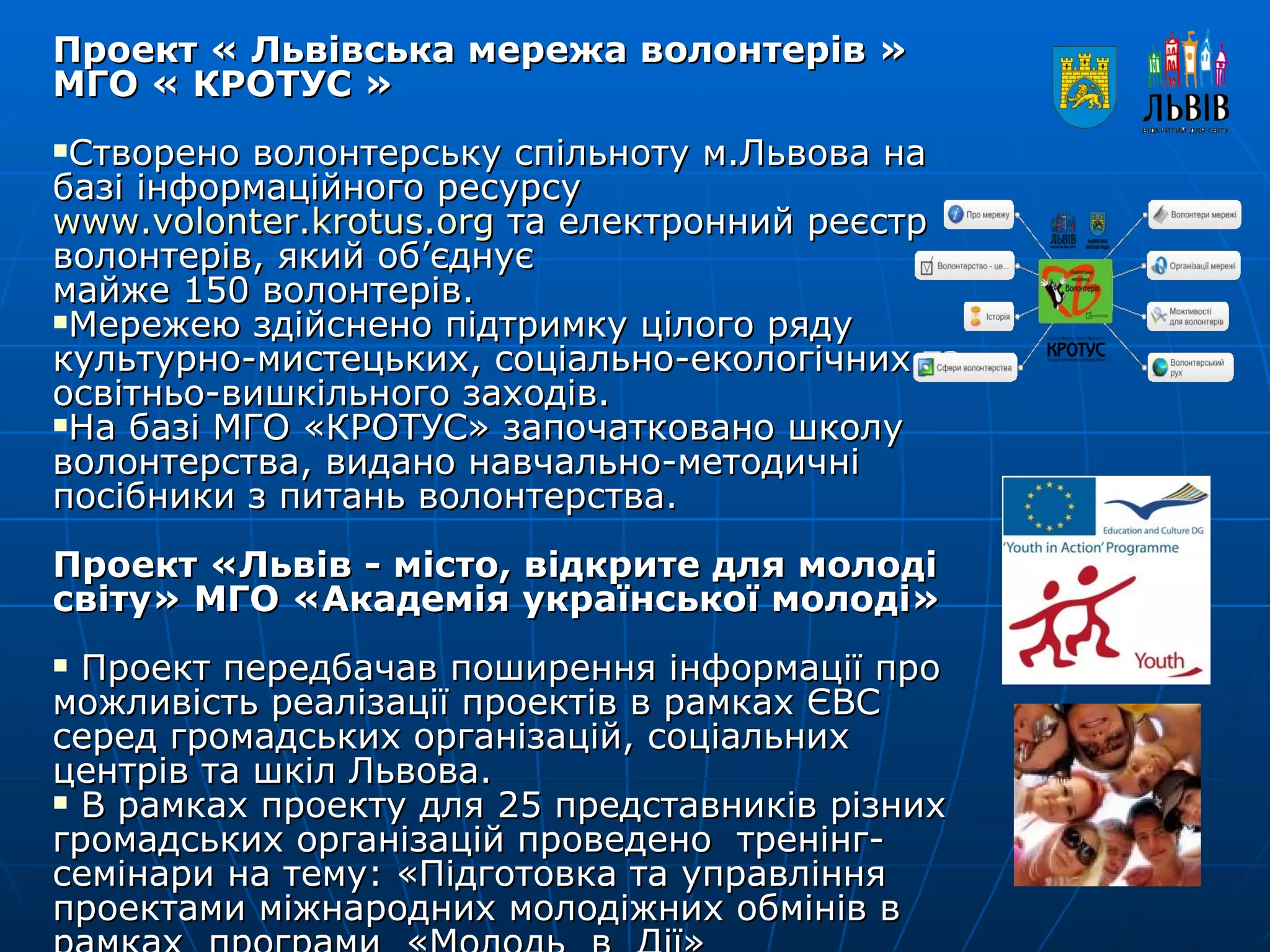 Проект « Львівська мережа волонтерів »  МГО « КРОТУС »   Створено волонтерську спільноту м.Львова на базі інформаційного ресурсу    www.volonter.krotus.org  та електронний реєстр волонтерів, який об’єднує  майже 150 волонтерів. Мережею здійснено підтримку цілого ряду  культурно-мистецьких, соціально-екологічних та освітньо-вишкільного заходів. На базі МГО «КРОТУС» започатковано школу волонтерства, видано навчально-методичні посібники з питань волонтерства. Проект «Львів - місто, відкрите для молоді світу» МГО «Академія української молоді» Проект передбачав поширення інформації про можливість реалізації проектів в рамках ЄВС серед громадських організацій, соціальних центрів та шкіл Львова. В рамках проекту для 25 представників різних громадських організацій проведено  тренінг-семінари на тему: «Підготовка та управління проектами міжнародних молодіжних обмінів в рамках  програми  «Молодь  в  Дії» 