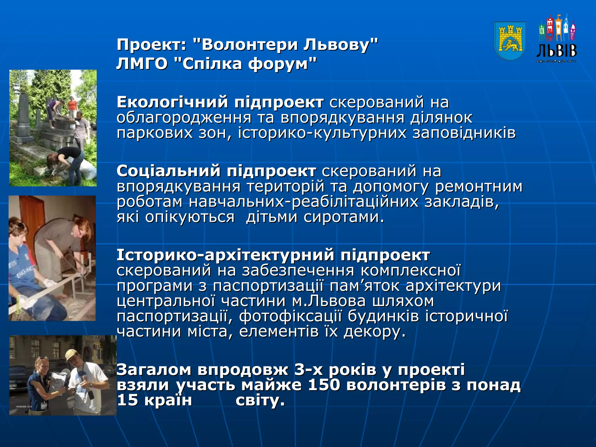 Проект: "Волонтери Львову"  ЛМГО "Спілка форум" Екологічний підпроект  скерований на облагородження та впорядкування ділянок паркових зон, історико-культурних заповідників  Соціальний підпроект  скерований на впорядкування територій та допомогу ремонтним роботам навчальних-реабілітаційних закладів, які опікуються  дітьми сиротами. Історико-архітектурний підпроект  скерований на забезпечення комплексної програми з паспортизації пам’яток архітектури центральної частини м.Львова шляхом паспортизації, фотофіксації будинків історичної частини міста, елементів їх декору. Загалом впродовж 3-х років у проекті взяли участь майже 150 волонтерів з понад 15 країн  світу. 