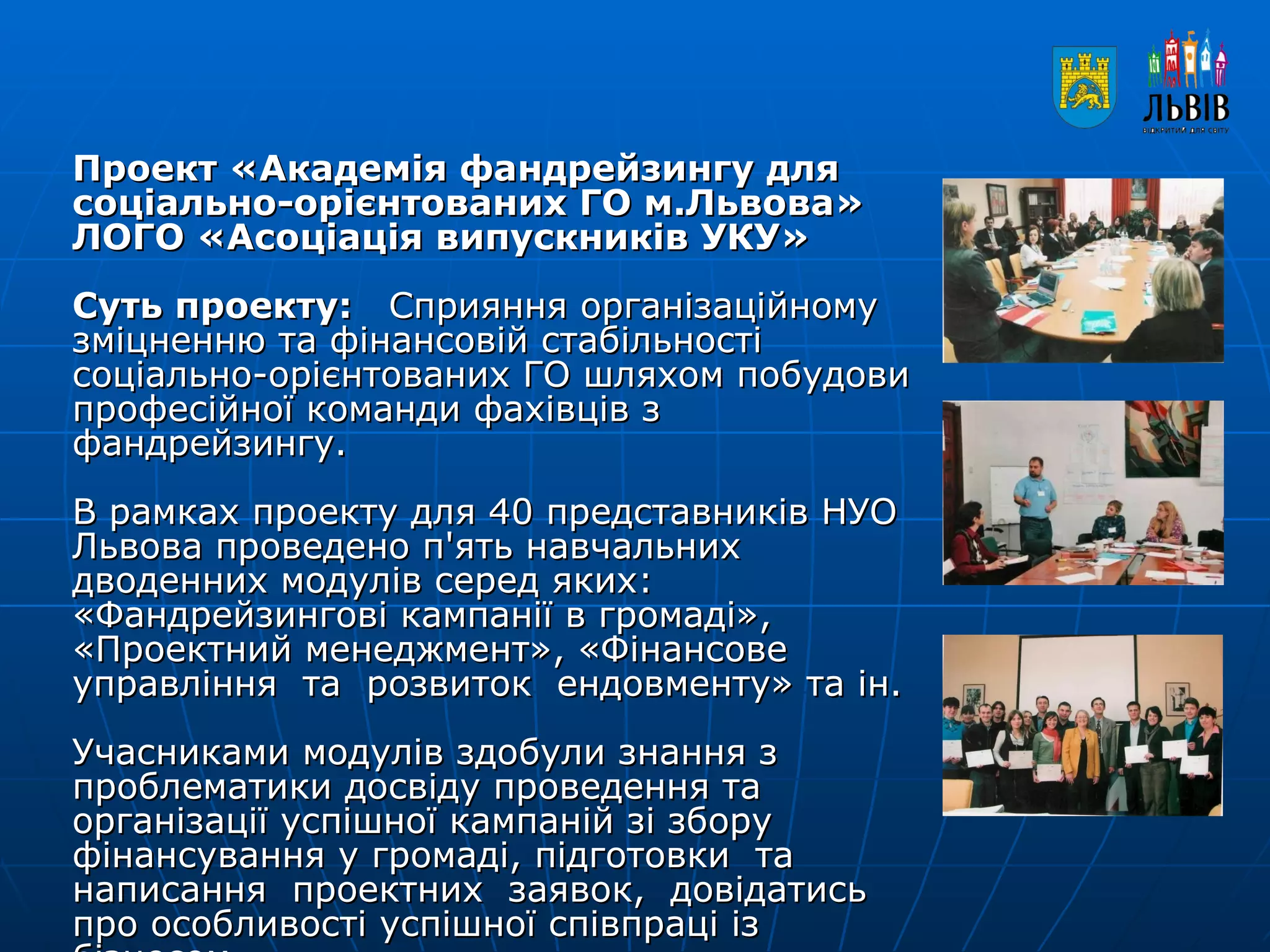 Проект «Академія фандрейзингу для соціально-орієнтованих ГО м.Львова» ЛОГО «Асоціація випускників УКУ» Суть проекту:  Сприяння організаційному зміцненню та фінансовій стабільності соціально-орієнтованих ГО шляхом побудови професійної команди фахівців з фандрейзингу. В рамках проекту для 40 представників НУО Львова проведено п'ять навчальних дводенних модулів серед яких: «Фандрейзингові кампанії в громаді», «Проектний менеджмент», «Фінансове  управління  та  розвиток  ендовменту» та ін.  Учасниками модулів здобули знання з проблематики досвіду проведення та організації успішної кампаній зі збору фінансування у громаді, підготовки  та  написання  проектних  заявок,  довідатись  про особливості успішної співпраці із бізнесом. 