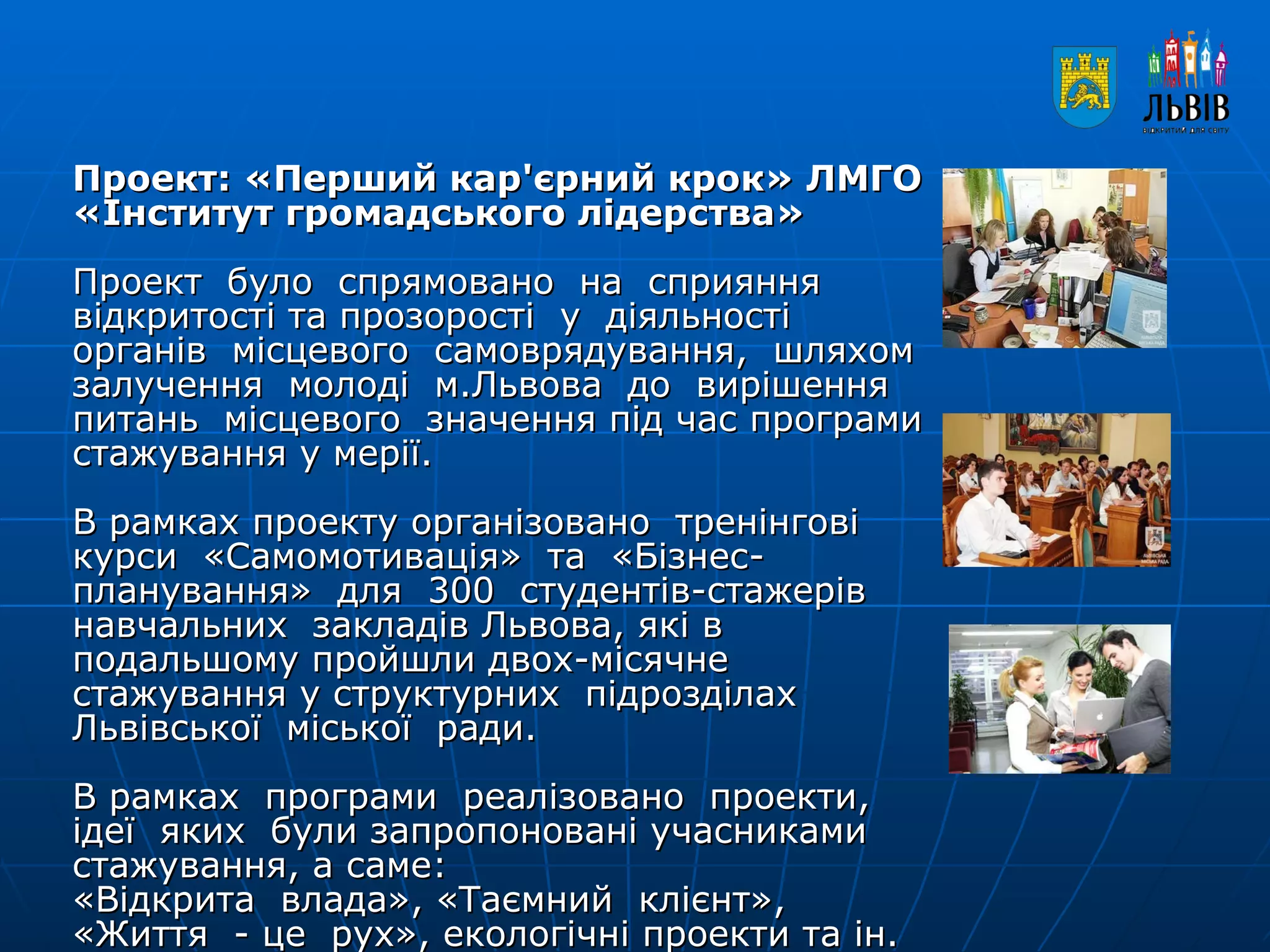 Проект: «Перший кар'єрний крок» ЛМГО «Інститут громадського лідерства»  Проект  було  спрямовано  на  сприяння  відкритості та прозорості  у  діяльності  органів  місцевого  самоврядування,  шляхом залучення  молоді  м.Львова  до  вирішення  питань  місцевого  значення під час програми стажування у мерії. В рамках проекту організовано  тренінгові  курси  «Самомотивація»  та  «Бізнес-планування»  для  300  студентів-стажерів  навчальних  закладів Львова, які в подальшому пройшли двох-місячне стажування у структурних  підрозділах  Львівської  міської  ради. В рамках  програми  реалізовано  проекти,  ідеї  яких  були запропоновані учасниками стажування, а саме: «Відкрита  влада», «Таємний  клієнт», «Життя  - це  рух», екологічні проекти та ін. 