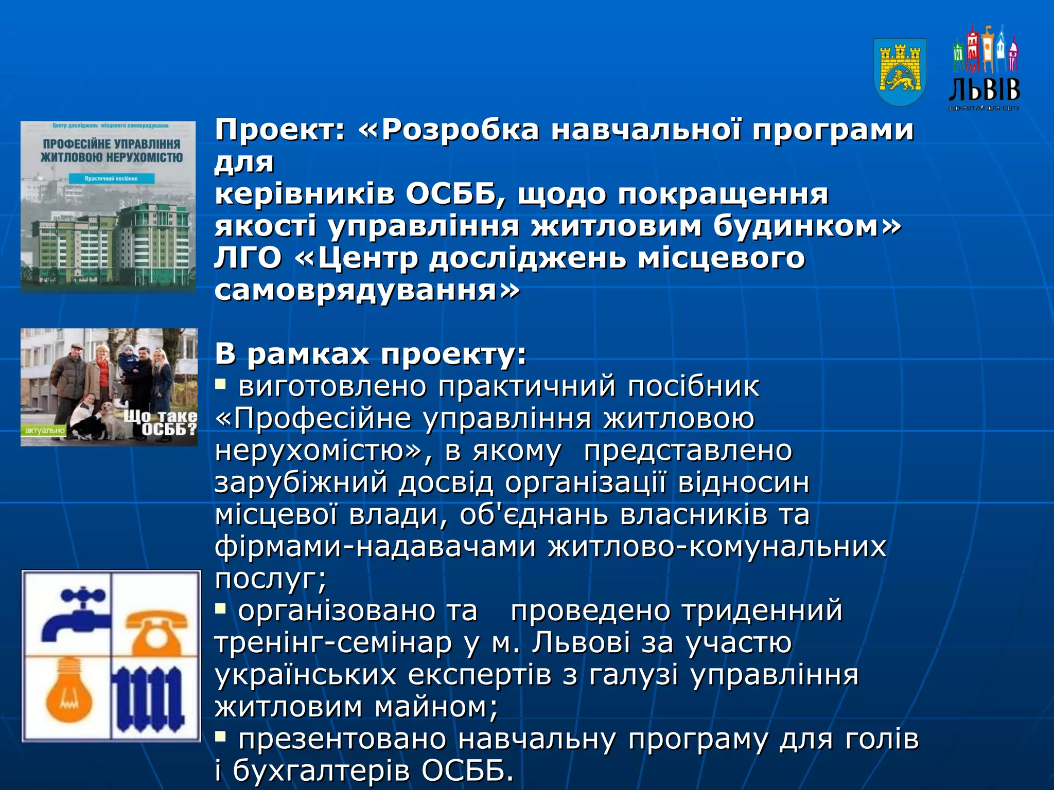 Проект: «Розробка навчальної програми для  керівників ОСББ, щодо покращення якості управління житловим будинком»  ЛГО «Центр досліджень місцевого самоврядування»   В рамках проекту:  виготовлено практичний посібник «Професійне управління житловою нерухомістю», в якому  представлено зарубіжний досвід організації відносин місцевої влади, об'єднань власників та фірмами-надавачами житлово-комунальних  послуг; організовано та  проведено триденний тренінг-семінар у м. Львові за участю українських експертів з галузі управління житловим майном;  презентовано навчальну програму для голів і бухгалтерів ОСББ. 