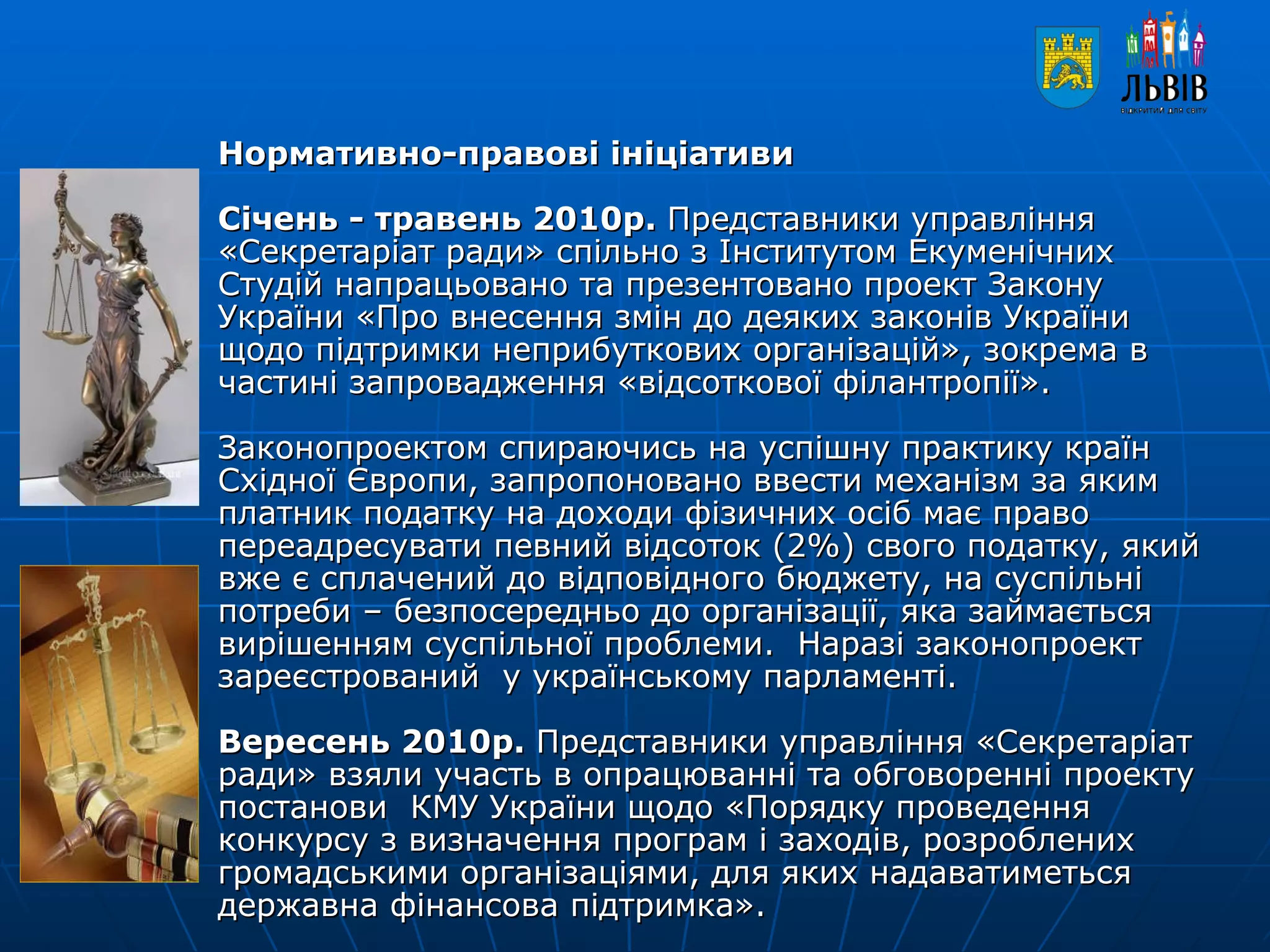Нормативно-правові ініціативи   Січень - травень 2010р.  Представники управління «Секретаріат ради» спільно з Інститутом Екуменічних Студій напрацьовано та презентовано проект Закону України «Про внесення змін до деяких законів України щодо підтримки неприбуткових організацій», зокрема в частині запровадження «відсоткової філантропії».   Законопроектом спираючись на успішну практику країн Східної Європи, запропоновано ввести механізм за яким платник податку на доходи фізичних осіб має право переадресувати певний відсоток (2%) свого податку, який вже є сплачений до відповідного бюджету, на суспільні потреби – безпосередньо до організації, яка займається вирішенням суспільної проблеми.  Наразі законопроект зареєстрований  у українському парламенті.    Вересень 2010р.  Представники управління «Секретаріат ради» взяли участь в опрацюванні та обговоренні проекту постанови  КМУ України щодо «Порядку проведення конкурсу з визначення програм і заходів, розроблених громадськими організаціями, для яких надаватиметься державна фінансова підтримка».   