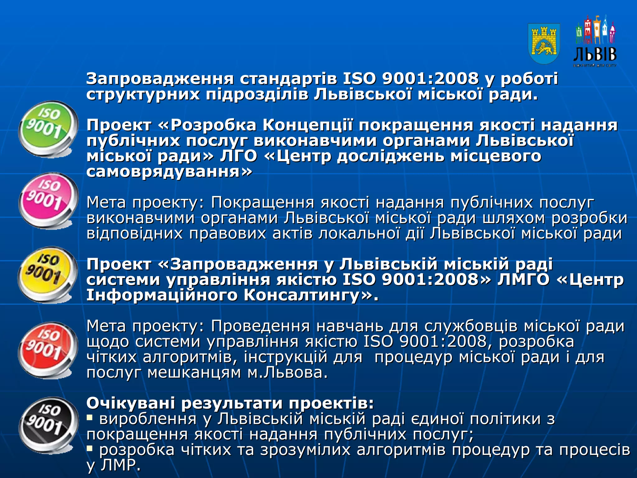 Запровадження стандартів ISO 9001:2008 у роботі структурних підрозділів Львівської міської ради.  Проект «Розробка Концепції покращення якості надання публічних послуг виконавчими органами Львівської міської ради» ЛГО «Центр досліджень місцевого самоврядування» Мета проекту: Покращення якості надання публічних послуг виконавчими органами Львівської міської ради шляхом розробки відповідних правових актів локальної дії Львівської міської ради   Проект «Запровадження у Львівській міській раді системи управління якістю ISO 9001:2008» ЛМГО «Центр Інформаційного Консалтингу».  Мета проекту: Проведення навчань для службовців міської ради щодо системи управління якістю ISO 9001:2008, розробка чітких алгоритмів, інструкцій для  процедур міської ради і для послуг мешканцям м.Львова. Очікувані результати проектів: вироблення у Львівській міській раді єдиної політики з покращення якості надання публічних послуг; розробка чітких та зрозумілих алгоритмів процедур та процесів у ЛМР.    