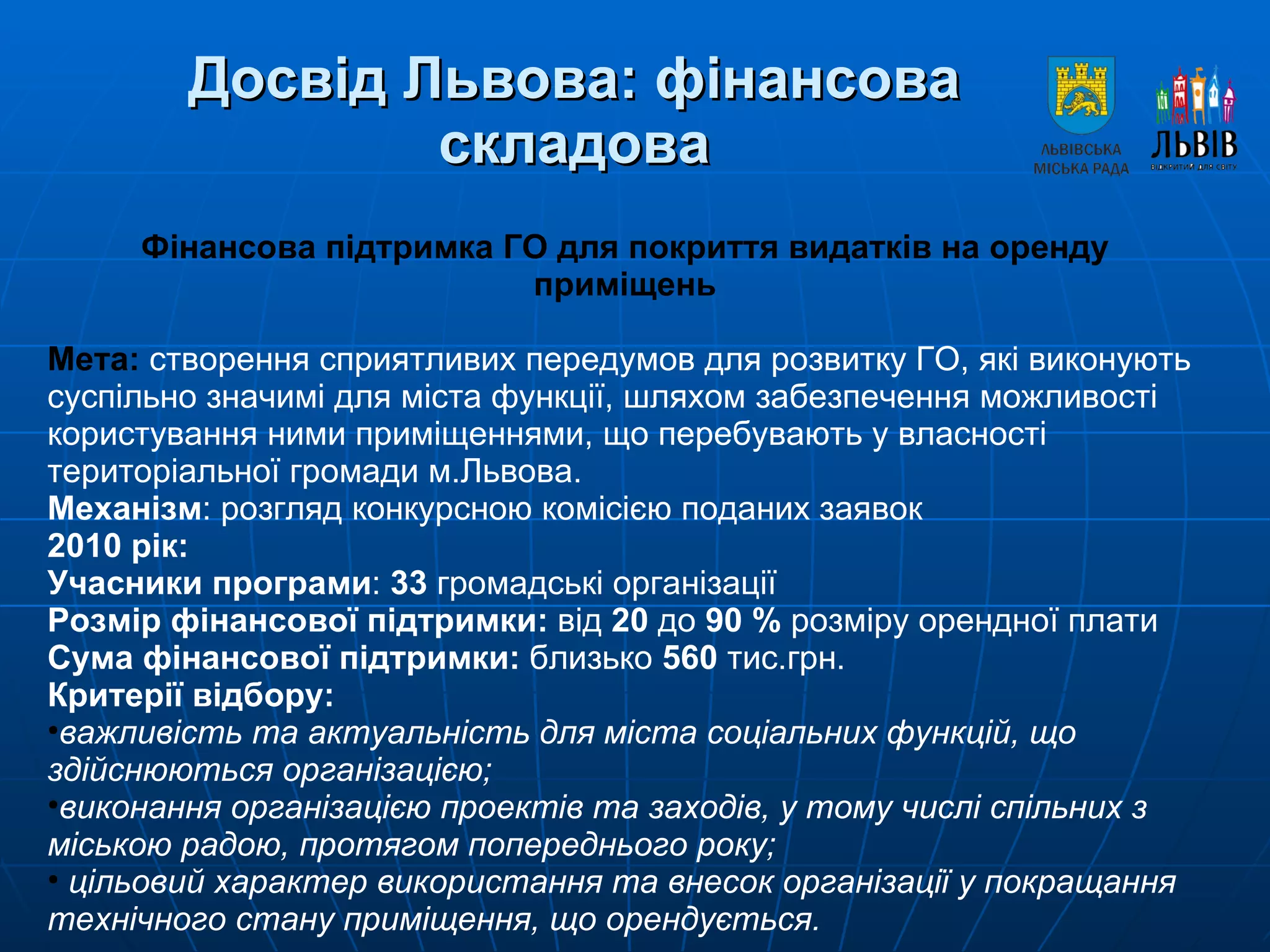 Досвід Львова: фінансова складова Фінансова підтримка ГО для покриття видатків на оренду приміщень Мета:   створення сприятливих передумов для розвитку ГО, які виконують суспільно значимі для міста функції, шляхом забезпечення можливості користування ними приміщеннями, що перебувають у власності територіальної громади м.Львова. Механізм : розгляд конкурсною комісією поданих заявок 2010 рік:  Учасники програми :  33  громадські організації  Розмір фінансової підтримки:  від  20  до  90 %  розміру орендної плати Сума фінансової підтримки:  близько  560  тис.грн. Критерії відбору: важливість та актуальність для міста соціальних функцій, що здійснюються організацією; виконання організацією проектів та заходів, у тому числі спільних з міською радою, протягом попереднього року;  цільовий характер використання та внесок організації у покращання технічного стану приміщення, що орендується.  