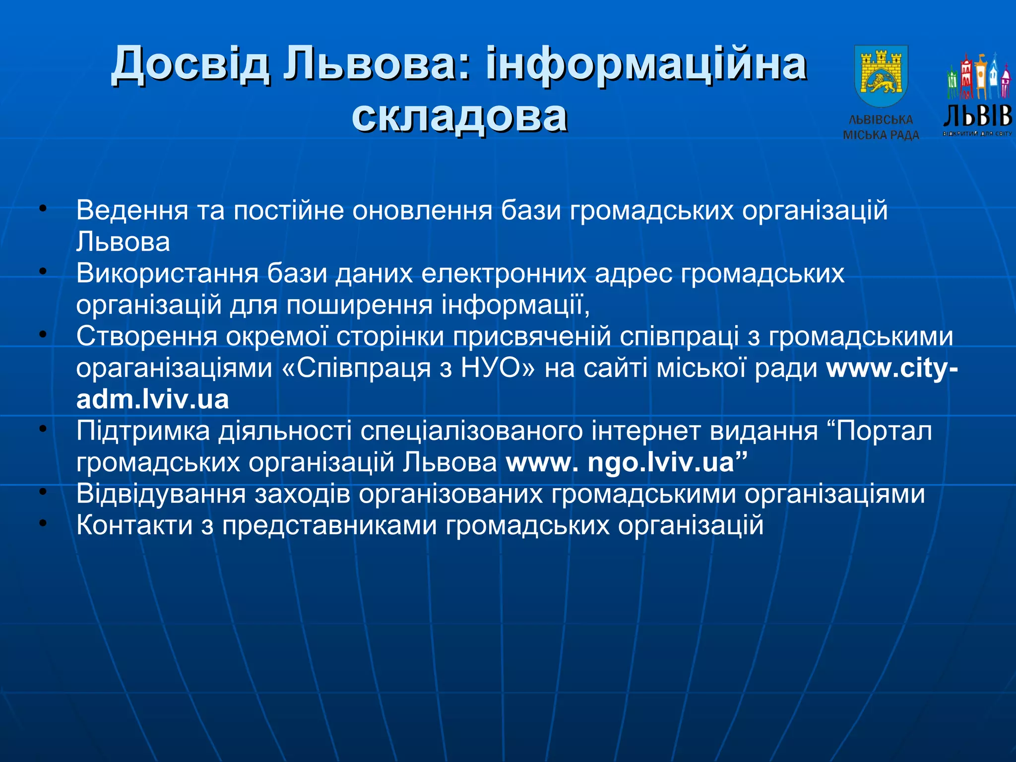Досвід Львова: інформаційна складова Ведення та постійне оновлення бази громадських організацій Львова Використання бази даних електронних адрес громадських організацій для поширення інформації, Створення окремої сторінки присвяченій співпраці з громадськими ораганізаціями «Співпраця з НУО» на сайті міської ради  www.city-adm.lviv.ua Підтримка діяльності спеціалізованого інтернет видання “Портал громадських організацій Львова  www .  ngo . lviv . ua ” Відвідування заходів організованих громадськими організаціями Контакти з представниками громадських організацій 