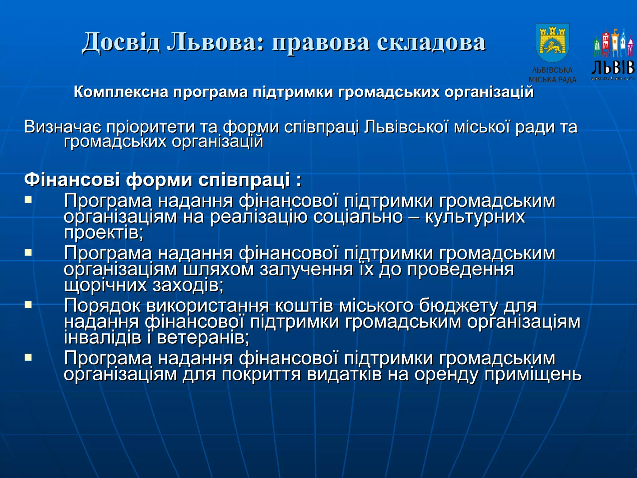 Досвід Львова: правова складова   Комплексна програма підтримки громадських організацій  Визначає пріоритети та форми співпраці Львівської міської ради та громадських організацій Фінансові форми співпраці :  Програма надання фінансової підтримки громадським організаціям на реалізацію соціально – культурних проектів;  Програма надання фінансової підтримки громадським організаціям шляхом залучення їх до проведення щорічних заходів;  Порядок використання коштів міського бюджету для надання фінансової підтримки громадським організаціям інвалідів і ветеранів;  Програма надання фінансової підтримки громадським організаціям для покриття видатків на оренду приміщень 
