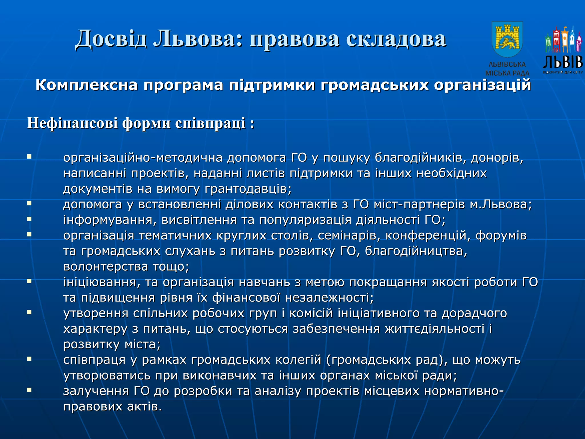 Досвід Львова: правова складова   Комплексна програма підтримки громадських організацій Нефінансові форми співпраці : організаційно-методична допомога ГО у пошуку благодійників, донорів, написанні проектів, наданні листів підтримки та інших необхідних документів на вимогу грантодавців; допомога у встановленні ділових контактів з ГО міст-партнерів м.Львова; інформування, висвітлення та популяризація діяльності ГО; організація тематичних круглих столів, семінарів, конференцій, форумів та громадських слухань з питань розвитку ГО, благодійництва, волонтерства тощо; ініціювання, та організація навчань з метою покращання якості роботи ГО та підвищення рівня їх фінансової незалежності; утворення спільних робочих груп і комісій ініціативного та дорадчого характеру з питань, що стосуються забезпечення життєдіяльності і розвитку міста; співпраця у рамках громадських колегій (громадських рад), що можуть утворюватись при виконавчих та інших органах міської ради; залучення ГО до розробки та аналізу проектів місцевих нормативно-правових актів. 
