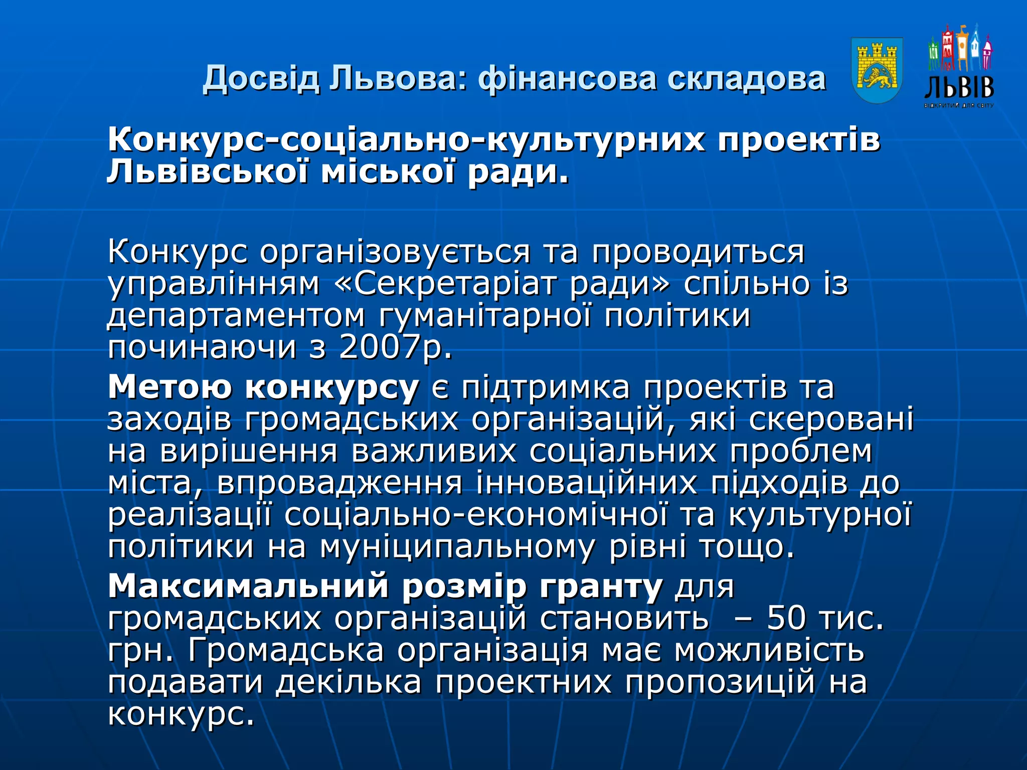 Досвід Львова: фінансова складова Конкурс-соціально-культурних проектів Львівської міської ради. Конкурс організовується та проводиться управлінням «Секретаріат ради» спільно із департаментом гуманітарної політики починаючи з 2007р.  Метою конкурсу  є підтримка проектів та заходів громадських організацій, які скеровані на вирішення важливих соціальних проблем міста, впровадження інноваційних підходів до реалізації соціально-економічної та культурної політики на муніципальному рівні тощо. Максимальний розмір гранту  для громадських організацій становить  – 50 тис. грн. Громадська організація має можливість подавати декілька проектних пропозицій на конкурс. 