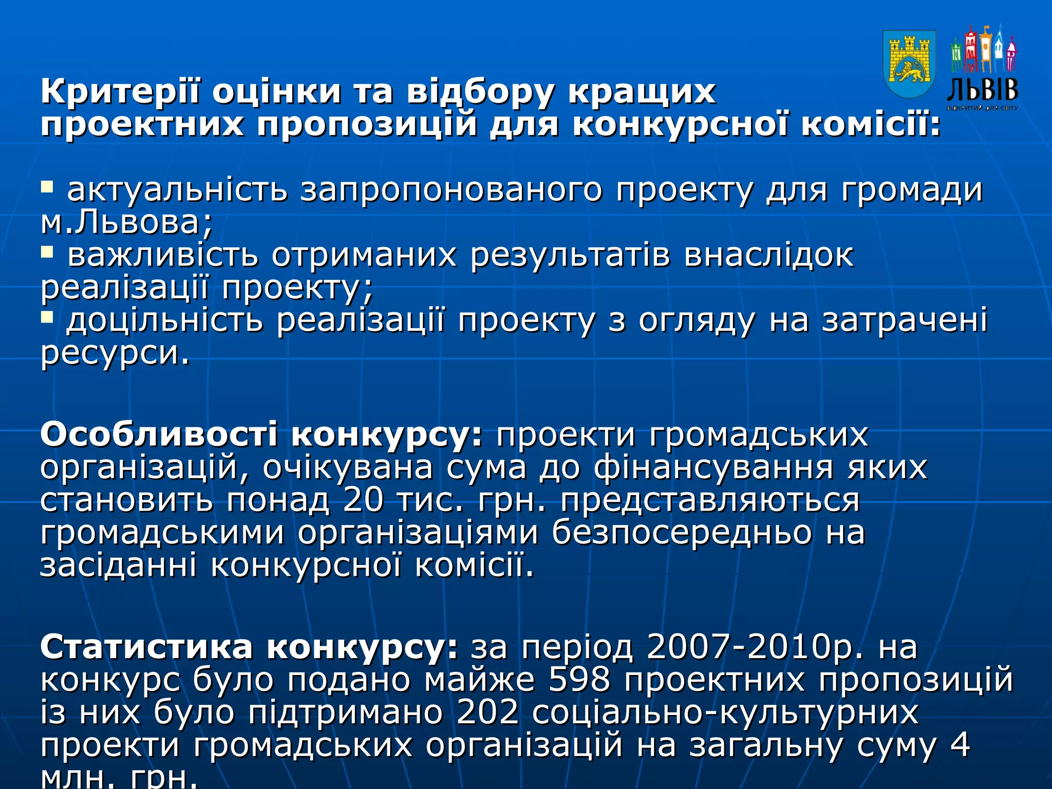 Критерії оцінки та відбору кращих  проектних пропозицій для конкурсної комісії: актуальність запропонованого проекту для громади м.Львова;  важливість отриманих результатів внаслідок реалізації проекту;  доцільність реалізації проекту з огляду на затрачені ресурси. Особливості конкурсу:  проекти громадських організацій, очікувана сума до фінансування яких становить понад 20 тис. грн. представляються громадськими організаціями безпосередньо на засіданні конкурсної комісії.  Статистика конкурсу:  за період 2007-2010р. на конкурс було подано майже 598 проектних пропозицій із них було підтримано 202 соціально-культурних проекти громадських організацій на загальну суму 4 млн. грн. 
