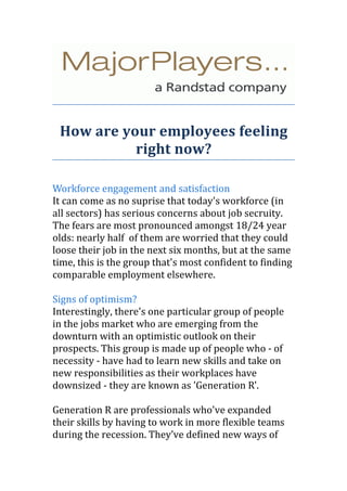 How are your employees feeling
           right now?

Workforce engagement and satisfaction
It can come as no suprise that today's workforce (in
all sectors) has serious concerns about job secruity.
The fears are most pronounced amongst 18/24 year
olds: nearly half of them are worried that they could
loose their job in the next six months, but at the same
time, this is the group that's most confident to finding
comparable employment elsewhere.

Signs of optimism?
Interestingly, there's one particular group of people
in the jobs market who are emerging from the
downturn with an optimistic outlook on their
prospects. This group is made up of people who - of
necessity - have had to learn new skills and take on
new responsibilities as their workplaces have
downsized - they are known as 'Generation R'.

Generation R are professionals who've expanded
their skills by having to work in more flexible teams
during the recession. They’ve defined new ways of
 
