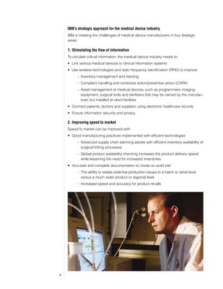IBM’s strategic approach for the medical device industry
    IBM is meeting the challenges of medical device manufacturers in four strategic
    areas.

    1. Stimulating the flow of information
    To circulate critical information, the medical device industry needs to:
    •	 Link various medical devices to clinical information systems
    •	 Use wireless technologies and radio frequency identification (RFID) to improve:
          - Inventory management and tracking
          - Complaint handling and corrective action/preventive action (CAPA)
          - Asset management of medical devices, such as programmers, imaging
            equipment, surgical tools and sterilizers that may be owned by the manufac-
            turer, but installed at client facilities
    •	 Connect patients, doctors and suppliers using electronic healthcare records
    •	 Ensure information security and privacy

    2. Improving speed to market
    Speed to market can be improved with:
    •	 Good manufacturing practices implemented with efficient technologies
          - Advanced supply chain planning assists with efficient inventory availability of
            surgical kitting processes.
          - Global product availability checking increases the product delivery speed
            while lessening the need for increased inventories.
    •	 Accurate and complete documentation to create an audit trail
          - The ability to isolate potential production issues to a batch or serial level
            versus a much wider product or regional level
          - Increased speed and accuracy for product recalls




4
 